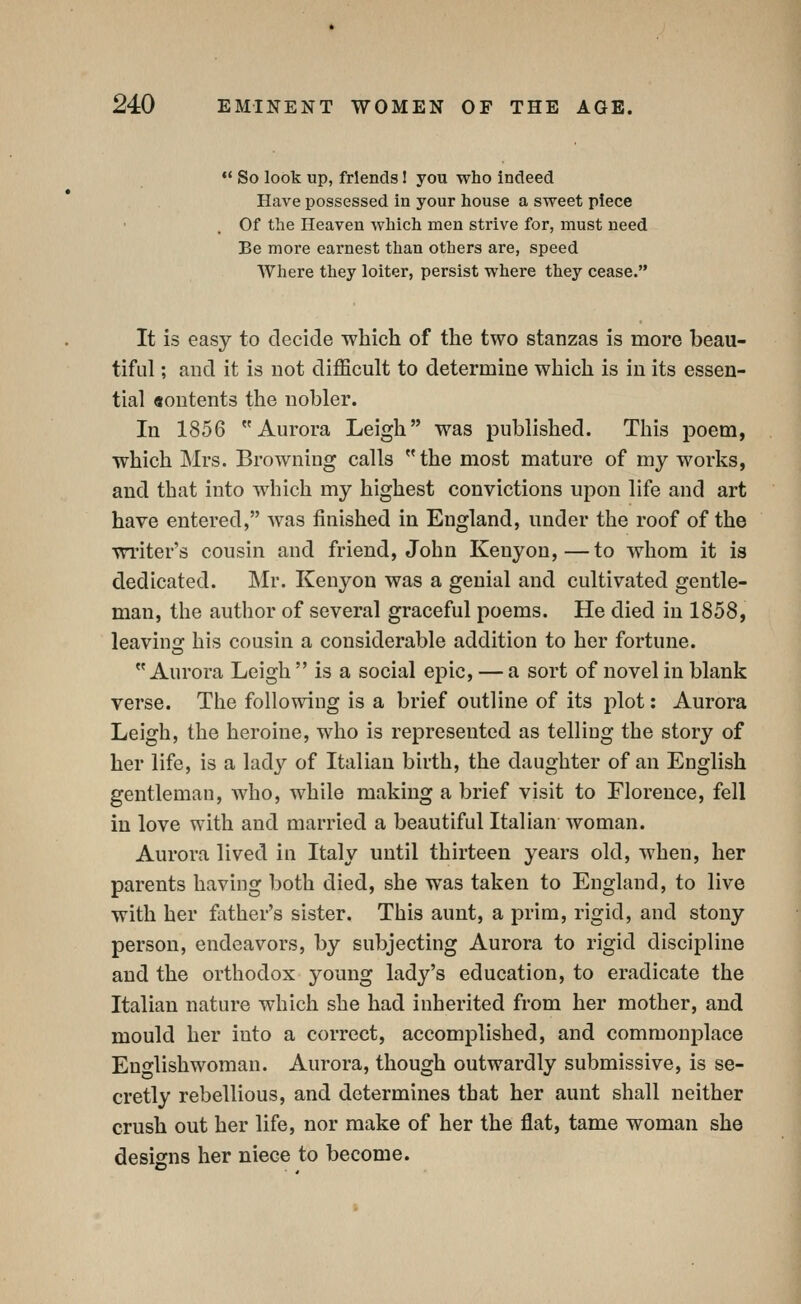So look up, friends 1 you who indeed Have possessed in your house a sweet piece Of the Heaven which men strive for, must need Be more earnest than others are, speed Where they loiter, persist where they cease. It is easy to decide which of the two stanzas is more beau- tiful ; and it is not difficult to determine which is in its essen- tial aontents the nobler. In 1856 Aurora Leigh was published. This poem, which Mrs. Browning calls  the most mature of my works, and that into which my highest convictions upon life and art have entered, was finished in England, under the roof of the Tri'iter's cousin and friend, John Kenyon,—to whom it is dedicated. Mv. Kenyon was a genial and cultivated gentle- man, the author of several graceful poems. He died in 1858, leaving his cousin a considerable addition to her fortune. Aurora Leigh  is a social epic, — a sort of novel in blank verse. The following is a brief outline of its plot: Aurora Leigh, the heroine, who is represented as telling the story of her life, is a lady of Italian birth, the daughter of an English gentleman, who, while making a brief visit to Florence, fell in love with and married a beautiful Italian woman. Aurora lived in Italy until thirteen years old, when, her parents having both died, she was taken to England, to live with her father's sister. This aunt, a prim, rigid, and stony person, endeavors, by subjecting Aurora to rigid discipline and the orthodox young lady's education, to eradicate the Italian nature which she had inherited from her mother, and mould her into a correct, accomplished, and commonplace Englishwoman. Aurora, though outwardly submissive, is se- cretly rebellious, and determines that her aunt shall neither crush out her life, nor make of her the flat, tame woman she designs her niece to become.