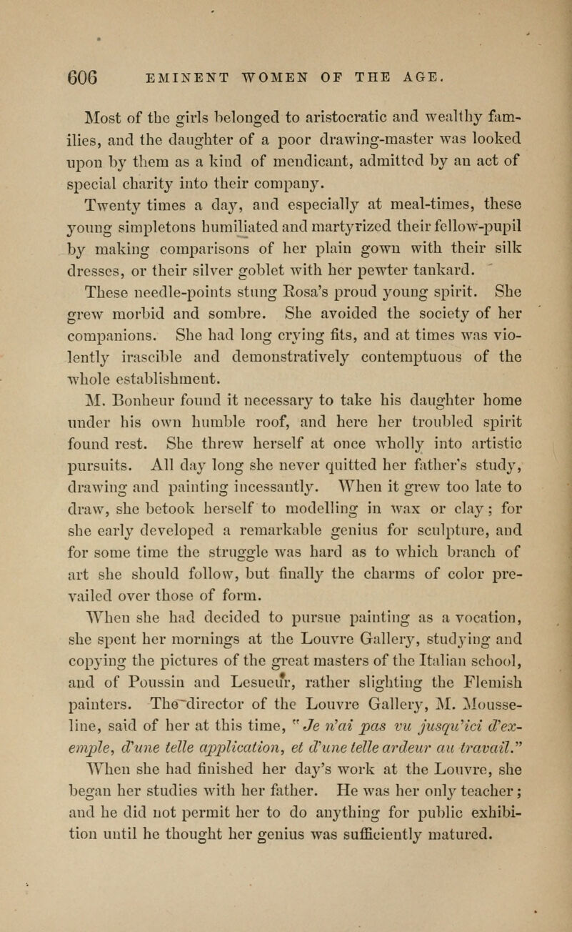 Most of the girls belonged to aristocratic and wealthy fam- ilies, and the daughter of a poor drawing-master was looked upon by them as a kind of mendicant, admitted by an act of special charity into their company. Twenty times a day, and especially at meal-times, these yonng simpletons humiliated and martyrized their fellow-pupil by making comparisons of her plain gown with their silk dresses, or their silver goblet with her pew^ter tankard. These needle-points stung Rosa's proud young spirit. She grew morbid and sombre. She avoided the society of her companions. She had long crying fits, and at times was vio- lently irascible and demonstratively contemptuous of the whole establishment. M. Bonheur found it necessary to take his daughter home under his own humble roof, and here her troubled spirit found rest. She threw herself at once wholly into artistic pursuits. All day long she never quitted her father s study, drawing and painting incessantly. When it grew too late to draw, she betook herself to modelling in wax or clay; for she early developed a remarkable genius for sculpture, and for some time the struggle was hard as to which branch of art she should follow, but finally the charms of color pre- vailed over those of form. When she had decided to pursue painting as a vocation, she spent her mornings at the Louvre Galler}^ studying and copying the pictures of the great masters of the Italian school, and of Poussin and Lesueur, rather slighting the Flemish painters. The director of the Louvre Gallery, M. Mousse- line, said of her at this time, Je n^ai pas vu jusquHci (Tex- emple, d'mie telle application, et dhine telle ardeur au travail.^^ When she had finished her day's work at the Louvre, she began her studies with her father. He was her only teacher; and he did not permit her to do anything for public exhibi- tion until he thought her genius was sufficiently matured.