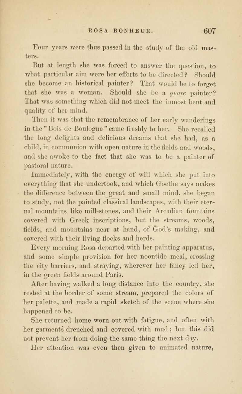 Four years were thus passed in the study of tlie old mas- ters. But at length she was forced to answer the question, to ■what particular aim were her efforts to be directed ? Should she become an historical painter? That would be to forget that she was a woman. Should she be a genre painter? That was something which did not meet the inmost bent and quality of her mind. Then it was that the remembrance of her e;nly w^anderings in the  Bois de Boulogne  came freshly to her. She recalled the long delights and delicious dreams that she had, as a child, in communion with open nature in the fields and woods, and she awoke to the fact that she was to be a painter of pastoral nature. Immediately, with the energy of will which she put into everj'thing that she undertook, and which Goethe says makes the difference between the great and small mind, she began to study, not the painted classical landscapes, with their eter- nal mountains like mill-stones, and their Arcadian fountains covered with Greek inscriptions, but the streams, woods, fields, and mountains near at hand, of God's making, and covered with their living flocks and herds. Every morning Rosa departed with her painting apparatus, and some simple provision for her noontide meal, crossing the city barriers, and straying, wherever her fancy led her, in the greeli fields around Paris. After having walked a long distance into the country, she rested at the border of some stream, prepared the colors of her palette, and made a rapid sketch of the scene where she happened to be. She returned home worn out with fatigue, and often with her garments drenched and covered with mud ; but this did not prevent her from doing the same thing the next day. Her attention was even then given to animated nature,