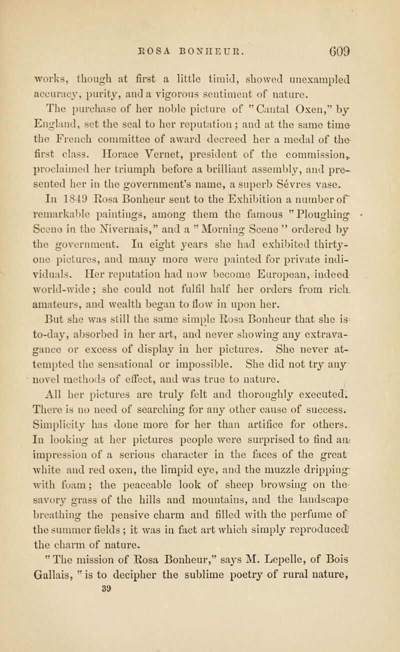 works, though at first a little timid, showed unexampled accuracy, purity, and a vigorous sentiment of nature. The purcbise of her noble picture of Cantal Oxen, by England, set the seal to her reputation; and at the same tima the French committee of award decreed her a medal of the first class. Horace Vernet, president of the commission,, proclaimed her triumph before a brilliant assembly, and pre- sented her in the government's name, a superb Sevres vase. In 1849 Rosa Bonheur sent to the Exhibition a number of remarkable paintings, among them the famous Ploughing Sccno in the Nivernais, and a Morning Scene ordered by the government. In eight years she had exhibited thirty- one pictures, and many more Avere painted for private indi- viduals. Her reputation had now become European, indeed world-wide; she could not fulfil half her orders from rich, amateurs, and wealth began to flow in upon her. But she was still the same simple Rosa Bonheur that she is- to-day, absorbed in her art, and never showing any extrava- gance or excess of display in her pictures. She never at- tempted the sensational or impossible. She did not try any novel methods of effect, and was true to nature. All her pictures are truly felt and thoroughly executed. There is no need of searching for any other cause of success. Simplicity has done more for her than artifice for others.. In looking at her pictures people were surprised to find au; impression of a serious character in the faces of the great white and red oxen, the limpid eye, and the muzzle dripping- with foam; the peaceable look of sheep browsing on the- savory grass of the hills and mountains, and the landscape breathing the pensive charm and filled with the perfume of the summer fields ; it was in fact art which simply reproduced/ the charm of nature. The mission of Rosa Bonheur, says M. Lepelle, of Bois Gallais, is to decipher the sublime poetry of rural uature, 39