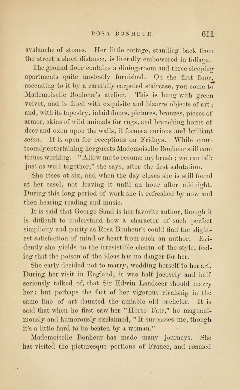 avalanche of stones. Her little cottage, standing back from the street a short distance, is literally embowered in foliao-e. The ground floor contains a dining-room and three sleeping- apartments quite modestly furnished. On the first floor, ascending to it by a carefully carpeted staircase, you come to Mademoiselle Bonheur's atelier. This is hung with green velvet, and is filled with exquisite and bizarre objects of art; aud, with its tapestrj^, inlaid floors, pictures, bronzes, pieces of armor, skins of wild animals for rugs, and branching horns of deer and oxen upon the walls, it forms a curious and brilliant salon. It is open for receptions on Fridays. While cour- teously entertaining her guests Mademoiselle Bonheur still con- tinues working. Allow me to resume my brush ; we can talk just as well together, she says, after the first salutation. She rises at six, and when the day closes she is still found at her easel, not leaving it until an hour after midnight. During this long period of work she is refreshed by now and then hearing reading and music. It is said that George Sand is her favorite author, though it is difficult to understand how a character of such perfect simplicity and purity as Rosa Bonheur's could find the slight- est satisfaction of mind or heart from such an author. Evi- dently she 3'ields to the irresistible charm of the style, feel- ing that the poison of the ideas has no danger for her. She early decided not to marry, wedding herself to her art. During her visit in England, it was half jocosely and half seriously talked of, that Sir Edwin Landseer should marry her; but perhaps the fact of her vigorous rivalship in the same line of art daunted the amiable old bachelor. It is said that when he first saw her Horse Fair, he magnani- mously and humorously exclaimed, It surpasses me, though it's a little hard to be beaten by a woman. Mademoiselle Bonheur has made many journeys. She has visited the picturesque portions of France, and roTimcd