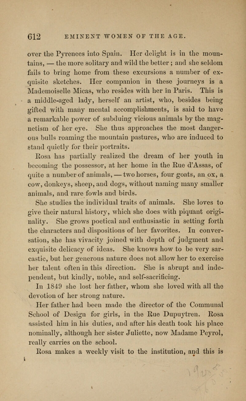 over the Pyrenees into Spain. Her delight is in the moun- tains, — the more solitary and wild the better ; and she seldom fails to brinoj home from these excursions a number of ex- quisite sketches. Her companion in these journeys is a Mademoiselle Micas, who resides with her in Paris. This is a middle-aged lady, herself an artist, who, besides being gifted with many mental accomplishments, is said to have a remarkable power of subduing vicious animals by the mag- netism of her eye. She thus approaches the most danger- ous bulls roaming the mountain pastures, who are induced to stand quietly for their portraits. Rosa has partially realized the dream of her youth in becoming the possessor, at her home in the Rue d'Assas, of quite a number of animals, — two horses, four goats, an ox, a cow, donkeys, sheep, and dogs, without naming many smaller animals, and rare fowls and birds. She studies the individual traits of animals. She loves to give their natural history, which she does with piquant origi- nality. She grows poetical and enthusiastic in setting forth the characters and dispositions of her fiivorites. In conver- sation, she has vivacity joined with depth of judgment and exquisite delicac}'' of ideas. She knows how to be very sar- castic, but her generous nature does not allow her to exercise her talent often in this direction. She is abrupt and inde- pendent, but kindly, noble, and self-sacrificing. In 1849 she lost her father, whom she loved with all the devotion of her strong nature. Her father had been made the director of the Communal School of Design for girls, in the Rue Dupuytren. Rosa assisted him in his duties, and after his death took his place nominally, although her sister Juliette, now Madame Peyrol, really carries on the school. Rosa makes a weekly visit to the institution, and this is