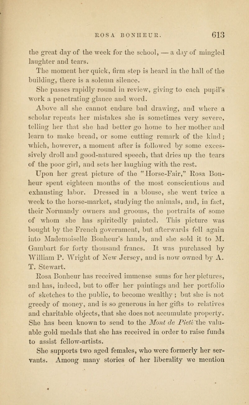 the great day of the Aveek for the school, — a day of mingled laughter and tears. The moment her quick, firm step is heard in the hall of the building, there is a solemn silence. She passes rapidly round in review, giving to each pupil's work a penetrating glance and word. Above all she cannot endure bad drawing, and where a scholar repeats her mistakes she is sometimes very severe, telling her that she had better go home to her mother and learn to make bread, or some cutting remark of the kind; which, however, a moment after is followed by some exces- sively droll and good-natured speech, that dries up the tears of the poor girl, and sets her laughing with the rest. Upon her great picture of the Horse-Fair, Eosa Bon- heur spent eighteen months of the most conscientious and exhausting labor. Dressed in a blouse, she went twice a week to the horse-market, studying the animals, and, in fact, their Normandy owners and grooms, the portraits of some of whom she has spiritedly painted. This picture was bought by the French government, but afterwards fell again into Mademoiselle Bonheur's hands, and she sold it to M. Gambart for forty thousand francs. It was purchased by \Yilliam P. Wright of New Jersey, and is now owned by A. T. Stewart. Eosa Bonheur has received immense sums for her pictures, and has, indeed, but to offer her paintings and her portfolio of sketches to the public, to become wealthy; but she is not greedy of money, and is so generous in her gifts to relatives and charitable objects, that she does not accumulate property. She has been known to send to the Mont de Piete'tho, valu- able gold medals that she has received in order to raise funds to assist fellow-artists. She supports two aged females, who were formerly her ser- vants. Among many stories of her liberality we mention