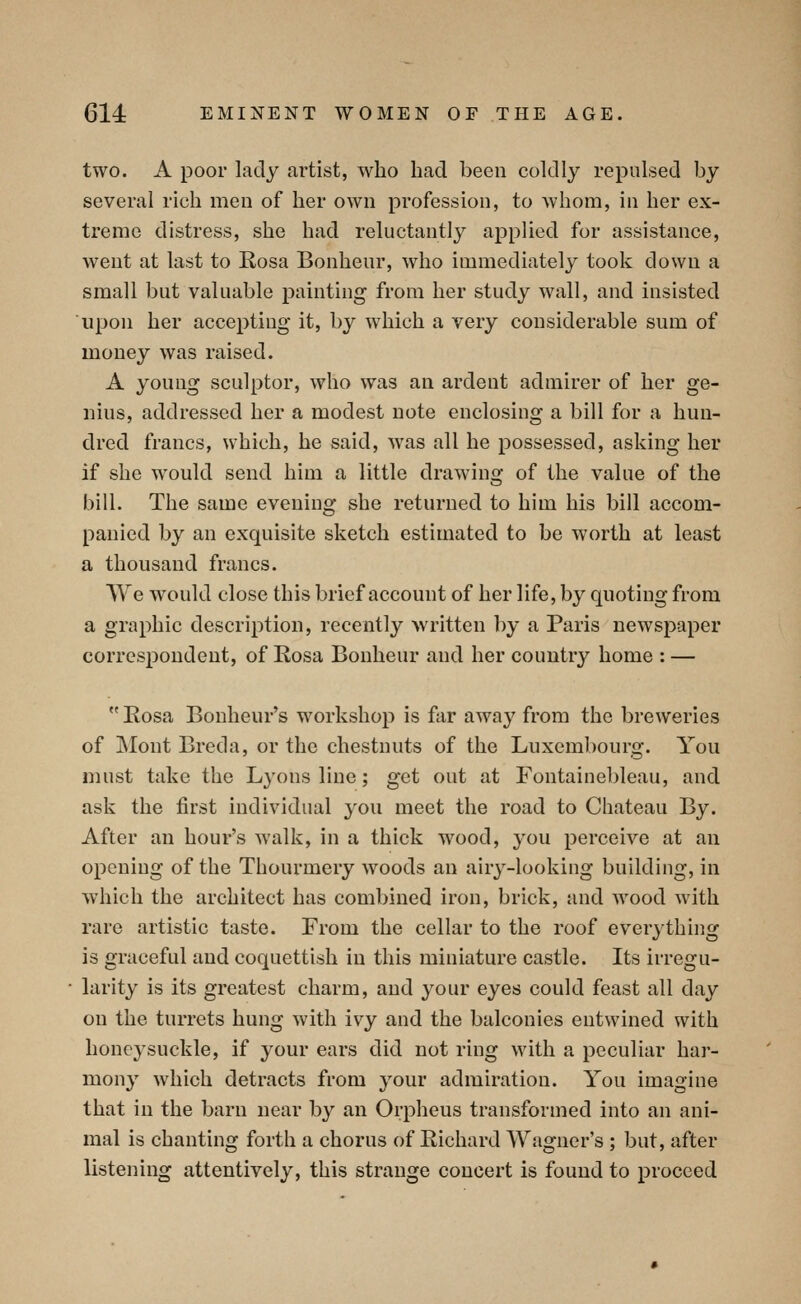 two. A poor lady artist, who had been coldly repulsed by several rich men of her own profession, to whom, in her ex- treme distress, she had reluctantly applied for assistance, went at last to Rosa Bonheur, who immediately took down a small but valuable painting from her study wall, and insisted upon her accepting it, by which a very considerable sum of money was raised. A young sculptor, who was an ardent admirer of her ge- nius, addressed her a modest note enclosing a bill for a hun- dred francs, which, he said, was all he possessed, asking her if she would send him a little drawing of the value of the bill. The same evening she returned to him his bill accom- panied by an exquisite sketch estimated to be worth at least a thousand francs. We would close this brief account of her life, by quoting from a graphic description, recently Avritten by a Paris newspaper correspondent, of Rosa Bonheur and her country home : — Rosa Bouheur's workshop is far away from the breweries of jNIont Breda, or the chestnuts of the Luxembourg. You must take the Lyons line; get out at Fontainebleau, and ask the first individual you meet the road to Chateau By. After an hour's Avalk, in a thick wood, you perceive at an opening of the Thourmery woods an airy-looking building, in which the architect has combined iron, brick, and wood with rare artistic taste. From the cellar to the roof everything is graceful and coquettish in this miniature castle. Its irregu- larity is its greatest charm, and your eyes could feast all day on the turrets hung with ivy and the balconies entwined with honeysuckle, if your ears did not ring with a peculiar har- mony which detracts from your admiration. You imagine that in the barn near by an Orpheus transformed into an ani- mal is chanting forth a chorus of Richard Wagner's ; but, after listening attentively, this strange concert is found to proceed