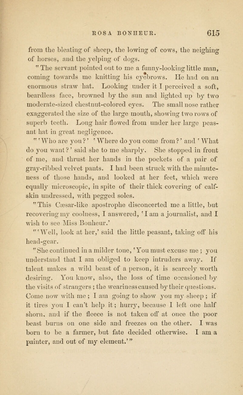 from the bloating of sheep, the lowing of cows, the neighing of horses, and the yelping of clogs. The servant pointed out to me a funny-looking little man,. coming towards me knitting his cyolirows. He had on au enormous straw hat. Looking under it I perceived a soft, beardless face, browned by the sun and lighted up by two moderate-sized chestnut-colored eyes. The small nose rather exaggerated the size of the large mouth, showing two rows of superb teeth. Long hair flowed from under her large peas- ant hat in great neglisrence. 'Who are you ?' ' Where do you come from ?' and * What do you want ?' said she to me sharply. She stopped in front of me, and thrust her hands in the pockets of a pair of gra^^-ribbed velvet pants. I had been struck with the minute- ness of those hands, and looked at her feet, which were equally microscopic, in spite of their thick covering of calf- skin undressed, Avith pegged soles. This Cicsar-like apostrophe disconcerted me a little, but recovering my coolness, I answered, 'lam a journalist, and I wish to see Isl'iss Bonheur.' 'Well, look at her,' said the little peasant, taking off his head-gear. She continued in a milder tone, 'You must excuse me ; 3'ou understand that I am obliged to keep intruders away. If talent makes a wild beast of a person, it is scarcely worth desiring. You know, also, the loss of time occasioned by the visits of strangers ; the weariness caused by their questions. Come now with me ; I am going to show you my sheep ; if it tires you I can't help it; hurry, because I loft one half shorn, and if the fleece is not taken ofl at once the poor beast burns on one side and freezes on the other. I was born to be a farmer, but fate decided otherwise. I am a painter, and out of my element.'