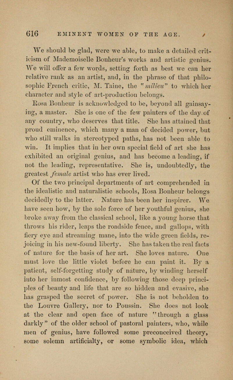 We should be glad, were we able, to make a detailed crit- icisQi of Mademoiselle Bonbeur's works and artistic genius. We will otfer a few words, setting forth as best we can her relative rank as an artist, and, in the phrase of that philo- sophic French critic, M. Taine, the ''milieu''' to which her character and style of art-production belongs. Eosa Bonheur is acknowledged to be, beyond all gainsay- ing, a master. She is one of the few painters of the day of any country, who deserves that title. She has attained that proud eminence, which many a man of decided power, but who still walks in stereotyped paths, has not been able to win. It implies that in her own special field of art she has exhibited an original genius, and has become a leading, if not the leading, representative. She is, undoubtedly, the greatest female artist who has ever lived. Of the two principal departments of art comprehended in the idealistic and naturalistic schools, Kosa Bonheur belongs decidedly to the latter. Nature has been her inspirer. We have seen how, by the sole force of her youthful genius, she broke away from the classical school, like a young horse that throws his rider, leaps the roadside fence, and gallops, with fiery eye and streaming mane, into the wide green fields, re- joicing in his new-found liberty. She has taken the real facts of nature for the basis of her art. She loves nature. One must love the little violet before he can paint it. By a patient, self-forgetting study of nature, by winding herself into her inmost confidence, by following those deep princi- ples of beauty and life that are so hidden and evasive, she has grasped the secret of power. She is not beholden to the Louvre Gallery, nor to Poussin. She does not look at the clear and open face of nature through a glass darkl}^ of the older school of pastoral painters, who, while men of genius, have followed some preconceived theory, some solemn artificialty, or some symbolic idea, which