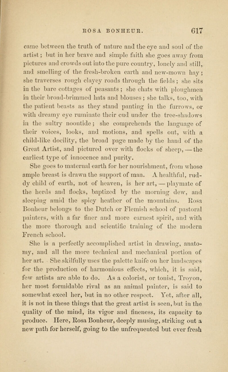 cnmc between the truth of nature and the eye and soul of the artist; but in her brave and simple faith she goes away from pictures and crowds out into the pure country, lonely and still, and smelling of the fresh-broken earth and new-mow^n hav; she traverses rough clayey roads through the fields; she sits in the bare cottages of peasants; she chats with ploughmen in their broad-brimmed hats and blouses; she talks, too, with the patient beasts as they stand panting in the furrows, or with dreamy eye ruminate their cud under the tree-shadows iji the sultry noontide; she comprehends the language of their voices, looks, and motions, and spells out, with a child-like docility, the broad page made by the hand of the Great Artist, and pictured over with flocks of sheep, — the earliest type of innocence and purity. She goes to maternal earth for her nourishment, from Avhose ample breast is drawn the support of man. A healthful, rud- dy child of earth, not of heaven, is her art, — playmate of the herds and flocks, baptized l)y the morning dew, and sleeping amid the spicy heather of the mountains. Rosa Bonhcur belongs to the Dutch or Flemish school of pastoral painters, with a far finer and more earnest spirit, and with the more thorough and scientific trainino; of the modern French school. She is a perfectly accomplished artist in drawing, anato- my, and all the more technical and mechanical portion of her art. She skilfully uses the palette knife on her landscapes f(n' the production of harmonious eflects, which, it is said, few artists are able to do. As a colorist, or tonist, Troyon, her most formidable rival as an animal painter, is said to somewhat excel her, but in no other respect. Yet, after all, it is not in these things that the great artist is seen, but in the quality of the mind, its vigor and fineness, its capacity to produce. Here, Rosa Bonheur, deeply musing, striking out a new path for herself, going to the unfrequented but ever fresh