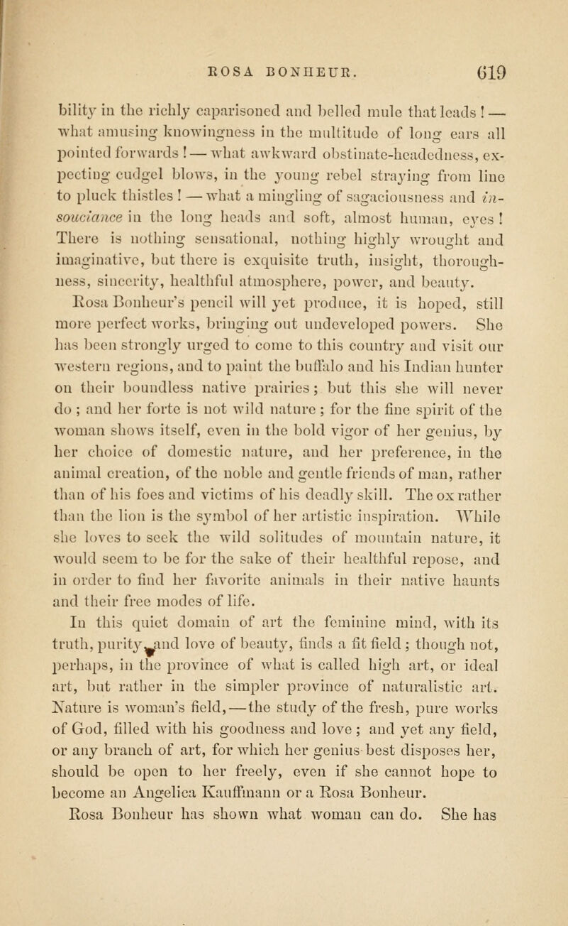 bility in the richly caparisoned and belled nuilc that leads ! — what amusing knowingness in the multitude of long ears all pointed forwards ! — what awkward ol)stinate-headedness, ex- pecting cudgel blows, in the young rebel straying from line to pluck thistles ! —what a mingling of sagaciousness and in- souciance in the long heads and soft, almost human, eyes ! There is nothing sensational, nothing highly wrou'dit and imaginative, but there is exquisite truth, insight, thorough- ness, sincerity, healthful atmosphere, power, and beauty. Rosa Bonheur's pencil will yet produce, it is hoped, still more perfect works, bringing out undeveloped powers. She has been strongly urged to come to this country and visit our western regions, and to paint the buftalo and his Indian hunter on their boundless native prairies; but this she will never do ; and her forte is not wild nature; for the fine spirit of the woman shows itself, even in the bold vigor of her genius, by her choice of domestic nature, and her preference, in the animal creation, of the noble and gentle friends of man, rather than of his foes and victims of his deadly skill. The ox rather than the lion is the symbol of her artistic inspiration. While she loves to seek the wild solitudes of mountain nature, it would seem to be for the sake of their healthful repose, and in order to find her favorite animals in their native haunts and their free modes of life. In this quiet domain of art the feminine mind, with its truth, purit3^^and love of beauty, finds a fit field ; though not, perhaps, in the province of what is called high art, or ideal art, but rather in the simpler province of naturalistic art. Nature is woman's field, — the study of the fresh, pure works of God, filled with his goodness and love ; and yet any field, or any branch of art, for which her genius best disposes her, should be open to her freely, even if she cannot hope to become an Angelica Kauffmann or a Rosa Bonhcur. Rosa Bonheur has shown what womau can do. She has