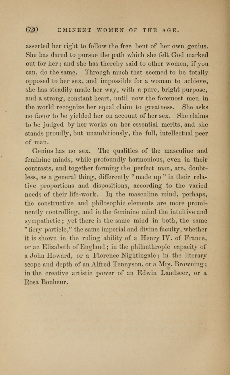 asserted her right to follow the free bent of her own genius. She has clared to pursue the path which she felt God marked out for her; aud she has thereby said to other women, if you can, do the same. Through much that seemed to be totally opposed to her sex, and impossible for a woman to achieve, she has steadily made her way, with a pure, bright purpose, and a strong, constant heart, until now the foremost men in the world recognize her equal claim to greatness. She asks no favor to be yielded her on account of her sex. She claims to be judged by her works on her essential merits, and she stands proudly, but unambitiously, the full, intellectual peer of man. Genius has no sex. The qualities of the masculine and feminine minds, while profoundly harmonious, even in their contrasts, and together forming the perfect man, are, doubt- less, as a general thing, differently made up in their rela- tive proportions and dispositions, according to the varied needs of their life-work. In the masculine mind, perhaps, the constructive and philosophic elements are more promi- nently controlling, and in the feminine mind the intuitive and sympathetic; yet there is the same mind in both, the same fiery particle, the same imperial aud divine faculty, whether it is shown in the ruling ability of a Henry IV. of France, or an Elizabeth of England ; in the philanthropic capacity of a John Howard, or a Florence Nightingale; in the literary scope and depth of an Alfred Tennyson, or a Mrs. Browning; in the creative artistic power of au Edwin Landseer, or a Eosa Bonheur.
