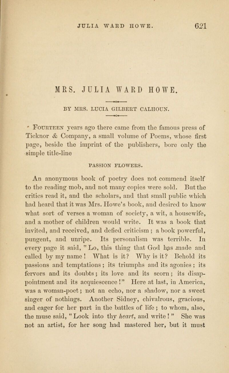 MRS. JULIA WARD HOWE. BY MRS. LUCIA GILBERT CALHOUN. ' Fourteen years ago there came from the famous press of Ticknor & Company, a small volume of Poems, whose first page, beside the imprint of the publishers, bore only the simple title-line PASSION FLOWERS. An anonymous book of poetry does not commend itself to the reading mob, and not many copies were sold. But the critics read it, and the scholars, and that small public which had heard that it was Mrs. Howe's book, and desired to know what sort of verses a woman of society, a wit, a housewife, and a mother of children would write. It was a book that invited, and received, and defied criticism ; a book powerful, pungent, and unripe. Its personalism was terrible. In every page it said,  Lo, this thing that God hjis .made and called by my name ! AVhat is it? Why is it? Behold its passions and temptations; its triumphs and its agonies; its fervors and its doubts; its love and its scorn; its disap- pointment and its acquiescence ! Here at last, in America, was a woman-poet; not an echo, nor a shadow, nor a sweet singer of nothings. Another Sidney, chivalrous, gracious, and eager for her part in the battles of life ; to whom, also, the muse said, Look into thy heart, and write !  She was not an artist, for her song had mastered her, but it must