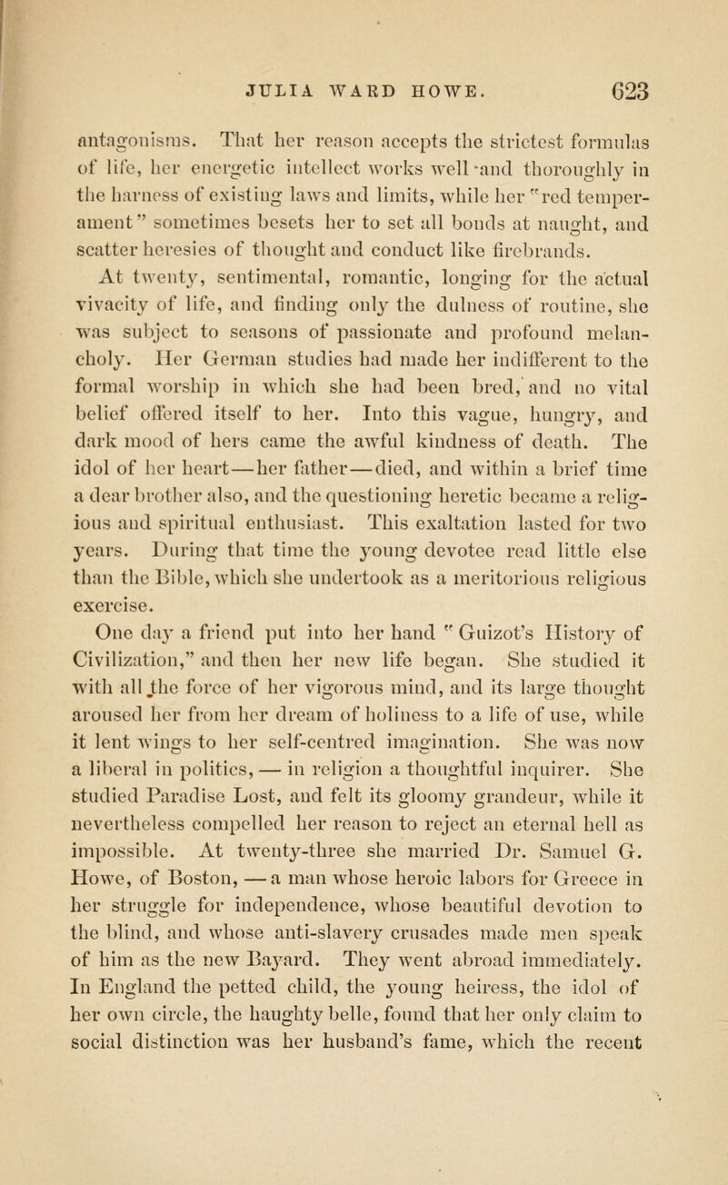 fliitagonisras. That her reason accepts the strictest formulas of life, her energetic intellect works well-and thoroughly in the harness of existing laws and limits, while her red temper- ament sometimes besets her to set all bonds at nau^-ht, and scatter heresies of thought and conduct like firebrands. At twenty, sentimental, romantic, longing for the actual vivacity of life, and finding only the dulness of routine, she was subject to seasons of passionate and profound melan- choly. Her German studies had made her ludifTerent to the formal worship in which she had been bred, and no vital belief offered itself to her. Into this vague, hungry, and dark mood of hers came the awful kindness of death. The idol of her heart — her father—died, and within a brief time a dear brother also, and the questioning heretic became a relig- ious and spiritual enthusiast. This exaltation lasted for two years. During that time the young devotee read little else than the Bible, which she undertook as a meritorious religious exercise. One da}' a friend put into her hand  Guizot's History of Civilization, and then her new life began. She studied it with all the force of her vigorous mind, and its large thouijht aroused her from her dream of holiness to a life of use, while it lent wings to her self-centred imagination. She was now a liberal in politics, — in religion a thoughtful inquirer. She studied Paradise Lost, and felt its gloomy grandeur, while it nevertheless compelled her reason to reject an eternal hell as impossible. At twenty-three she married Dr. Samuel G. Howe, of Boston, —a man whose heroic labors for Greece in her struggle for independence, whose beautiful devotion to the blind, and whose anti-slavery crusades made men speak of him as the new Bayard. They went abroad immediately. In England the petted child, the young heiress, the idol of her own circle, the haughty belle, found that her only claim to social distinction was her husband's fame, which the recent