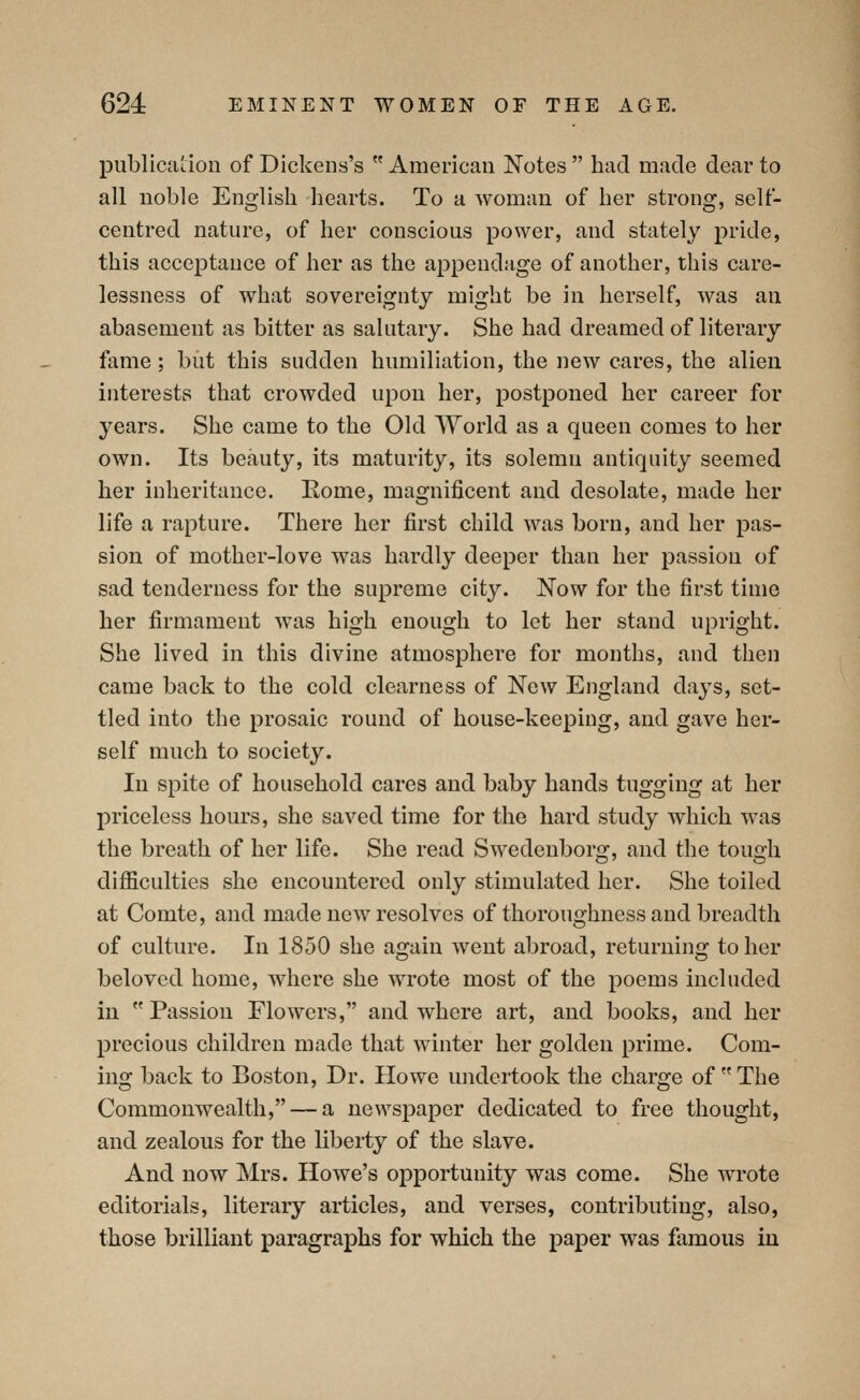 publication of Dickens's American Notes had made dear to all noble English hearts. To a woman of her strong, self- centred nature, of her conscious power, and stately pride, this acceptance of her as the appendage of another, this care- lessness of what sovereignty might be in herself, was an abasement as bitter as sakitary. She had dreamed of literary fame; but this sudden humiliation, the new cares, the alien interests that crowded upon her, postponed her career for years. She came to the Old World as a queen comes to her own. Its beauty, its maturity, its solemn antiquity seemed her inheritance. Eome, magnificent and desolate, made her life a rapture. There her first child was born, and her pas- sion of mother-love was hardly deeper than her passion of sad tenderness for the supreme city. Now for the first time her firmament was high enough to let her stand upright. She lived in this divine atmosphere for months, and then came back to the cold clearness of New England days, set- tled into the prosaic round of house-keeping, and gave her- self much to society. In spite of household cares and baby hands tugging at her priceless hours, she saved time for the hard study which was the breath of her life. She read Swedenborg, and the tough difficulties she encountered only stimulated her. She toiled at Comte, and made new resolves of thoroughness and breadth of culture. In 1850 she again went abroad, returning to her beloved home, where she wrote most of the poems included in Passion Flowers, and where art, and books, and her precious children made that winter her golden prime. Com- ing back to Boston, Dr. Howe undertook the charge of The Commonwealth, — a newspaper dedicated to free thought, and zealous for the liberty of the slave. And now Mrs. Howe's opportunity was come. She wrote editorials, literary articles, and verses, contributing, also, those brilliant paragraphs for which the paper was famous in