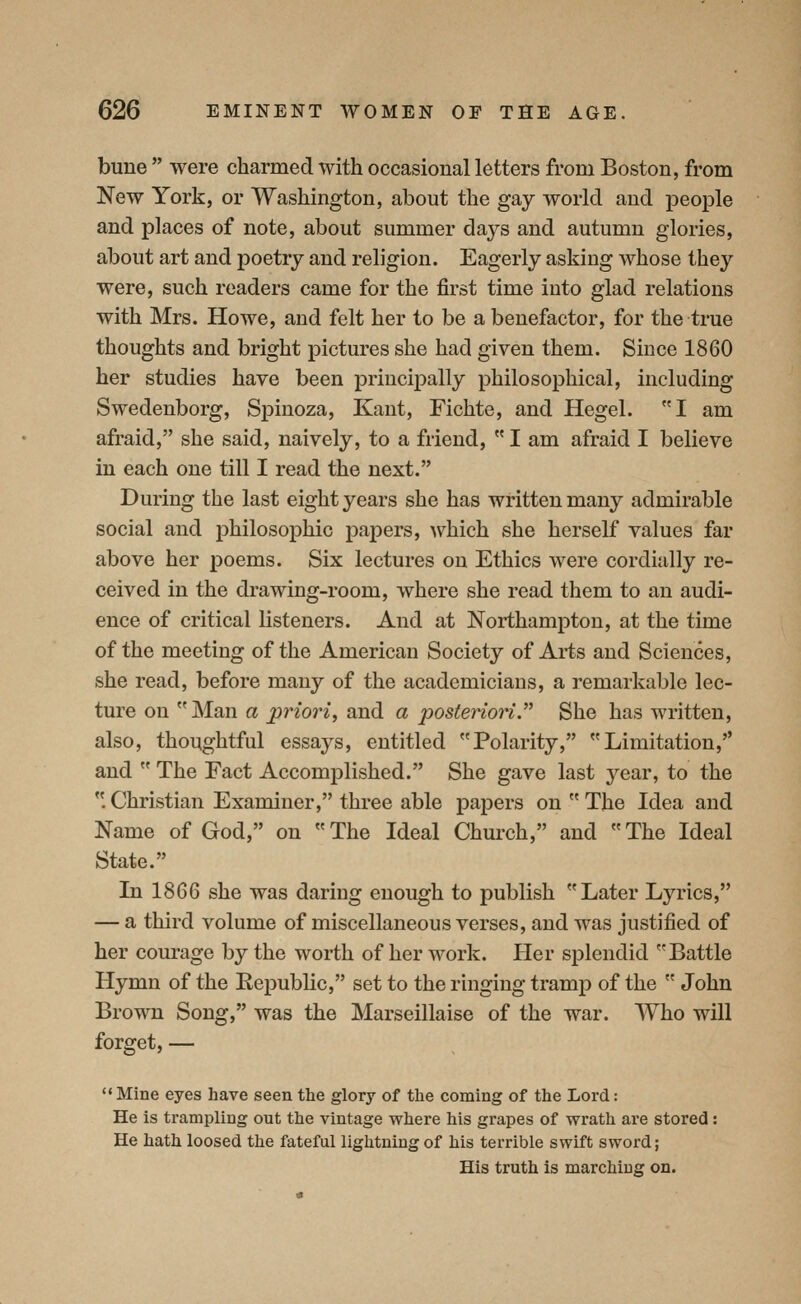 bune  were charmed with occasional letters from Boston, from New York, or Washington, about the gay world and people and places of note, about summer days and autumn glories, about art and poetry and religion. Eagerly asking whose they were, such readers came for the first time into glad relations with Mrs. Howe, and felt her to be a benefactor, for the true thoughts and bright pictures she had given them. Since 1860 her studies have been principally philosophical, including Swedenborg, Spinoza, Kant, Fichte, and Hegel. I am afraid, she said, naively, to a friend,  I am afraid I believe in each one till I read the next. During the last eight years she has written many admirable social and philosophic papers, which she herself values far above her poems. Six lectures on Ethics were cordially re- ceived in the drawing-room, where she read them to an audi- ence of critical listeners. And at Northampton, at the time of the meeting of the American Society of Ai-ts and Sciences, she read, before many of the academicians, a remarkable lec- ture on Man a priori, and a posteriori.^^ She has written, also, thoqghtful essays, entitled Polarity, Limitation,'' and  The Fact Accomplished. She gave last year, to the . Christian Examiner, three able papers on  The Idea and Name of God, on The Ideal Church, and The Ideal State. In 1866 she was daring enough to publish Later Lyrics, — a third volume of miscellaneous verses, and was justified of her courage by the worth of her work. Her splendid Battle Hymn of the Republic, set to the ringing tramp of the  John Brown Song, was the Marseillaise of the war. Who will forget, — Mine eyes have seen the glory of the coming of the Lord: He is trampling out the vintage where his grapes of wrath are stored: He hath loosed the fateful lightning of his terrible swift sword; His truth is marching on.