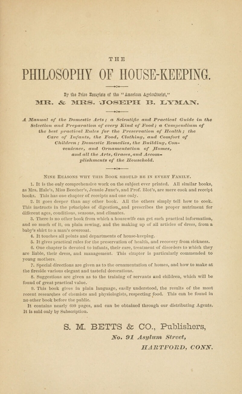 THE PHILOSOPHY OFHOUSE-KEEPING. By th9 Prize Essayists of the  American Agriculturist, m:ii. & m:i2;s. Joseph b. 3L.^rM:A.]>f. A Matitial of the Domestic Arts ; a Scientific and Practical Ottide in the Selection ami Preparation of every Hind of Food; a Compendium of the best practical Pules for the Preservation of Health; the Care of Infants, the Food, Clothing, and Comfort of Children ; Domestic Remedies, the Puildinr/, Con- venience, and Ornamentation of glomes, and all the Arts, Graces, and Accom~ plishments of the Household. Nine Rkasons why this Book should be in evert Family. 1. It is the only comprehensive work on the subject ever printed. All similar booka, as Jlrs. Hale's, Jliss Beecher's, .Jennie June's, and Prof. Blot's, are mere cook and receipt books. This has one chapter of receipts and one only. 2. It goes deeper than any other book. All tlic others simply tell how to cook. This instructs in the principles of digestion,.and prescribes the proper nutriment for different ages, conditions, seasons, and climates. 3. There is no other book from which a housewife can get such practical information, and so much of it, on plain sewing, and the making up of all articles of dress, from a baby's shirt to a man's overcoat. 4. It touches all points and departments of house-keeping. 5. It gives practical rules for the preservation of health, and recovery from sickness. 6. One chapter is devoted to inftmts, their care, treatment of disorders to which they are liable, their dress, and management. This chapter is particularly commended to young motliers. 7. Special directions are given as to the ornamentation of homes, and how to make at the fireside various elegant and tasteful decorations. 8. Suggestions are given as to the training of servants and children, which will be found of great practical value. 9. This book gives in plain language, easily understood, the results of the most recent researches of cliemists and physiologists, respecting food. This can be found in no other book before the public. It contains nearly 600 pages, and can be obtained through our distributing Agents. It is sold only by Subscription. S. M. BETTS & CO., Publishers, No. 91 Asylum Street, MABTFOBD, CONN.