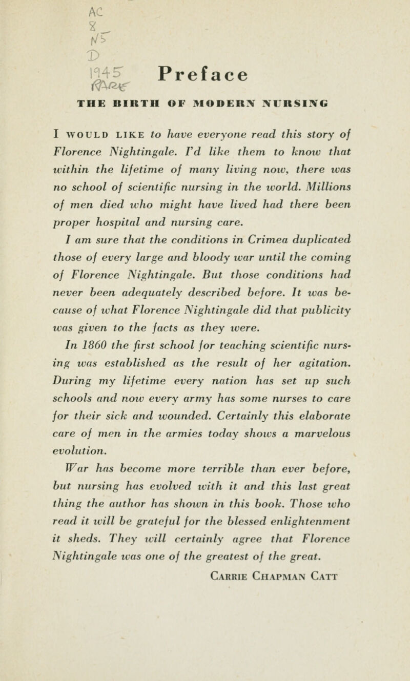 AC V m? Preface THE BIRTH OF 310DERX :VURSi:¥G I WOULD LIKE to have everyone read this story of Florence Nightingale. Vd like them to know that within the lifetime of many living now, there was no school of scientific nursing in the world. Millions of men died who might have lived had there been proper hospital and nursing care. I am sure that the conditions in Crimea duplicated those of every large and bloody war until the coming of Florence Nightingale. But those conditions had never been adequately described before. It was be- cause of ivhat Florence Nightingale did that publicity was given to the facts as they were. In 1860 the first school for teaching scientific nurs- ing was established as the result of her agitation. During my lifetime every nation has set up such schools and now every army has some nurses to care for their sick and wounded. Certainly this elaborate care of men in the armies today shows a marvelous evolution. War has become more terrible than ever before, but nursing has evolved with it and this last great thing the author has shown in this book. Those who read it ivill be grateful for the blessed enlightenment it sheds. They will certainly agree that Florence Nightingale was one of the greatest of the great. Carrie Chapman Catt