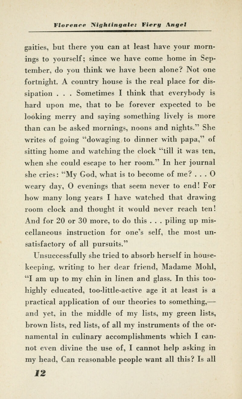 gaities, but there you can at least have your morn- ings to yourself; since we have come home in Sep- tember, do you think we have been alone? Not one fortnight. A country house is the real place for dis- sipation . . . Sometimes I think that everybody is hard upon me, that to be forever expected to be looking merry and saying something lively is more than can be asked mornings, noons and nights. She writes of going dowaghig to dinner with papa, of sitting home and watching the clock till it was ten, when she could escape to her room. In her journal she cries: My God, what is to become of me? ... 0 weary day, 0 evenings that seem never to end! For how many long years I have watched that drawing room clock and thought it would never reach ten! And for 20 or 30 more, to do this . . . piling up mis- cellaneous instruction for one's self, the most un- satisfactory of all pursuits. Unsuccessfully she tried to absorb herself in house- keeping, writing to her dear friend, Madame Mohl, I am up to my chin in linen and glass. In this too- highly educated, too-little-active age it at least is a practical application of our theories to something,— and yet, in the middle of my lists, my green lists, brown lists, red lists, of all my instruments of the or- namental in culinary accomplishments which I can- not even divine the use of, I cannot help asking in my head, Can reasonable people want all this? Is all