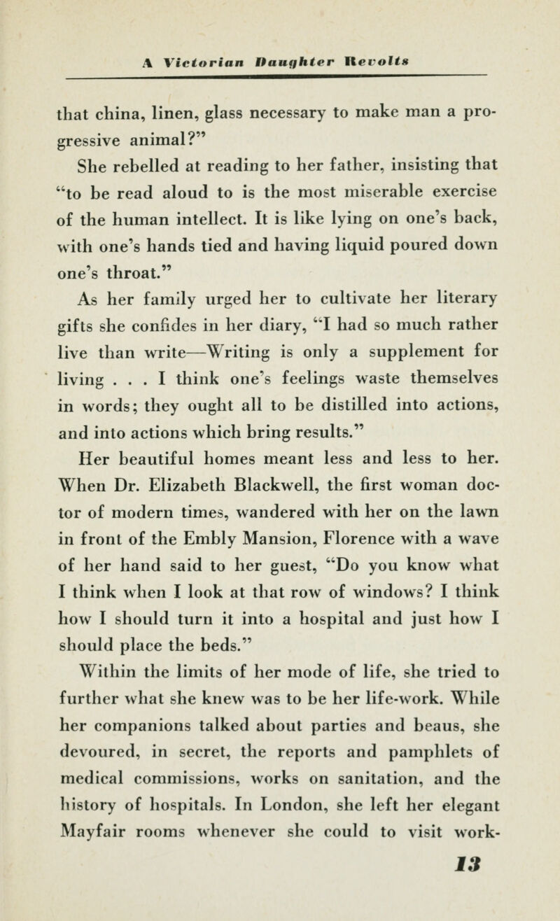 that china, linen, glass necessary to make man a pro- gressive animal? She rebelled at reading to her father, insisting that to be read aloud to is the most miserable exercise of the human intellect. It is like lying on one's back, vv ith one's hands lied and having liquid poured down one's throat. As her family urged her to cultivate her literary gifts she confides in her diary, I had so much rather live than write—Writing is only a supplement for living ... I think one's feelings waste themselves in words; they ought all to be distilled into actions, and into actions which bring results. Her beautiful homes meant less and less to her. When Dr. Elizabeth Blackwell, the first woman doc- tor of modern times, wandered with her on the lawn in front of the Embly Mansion, Florence with a wave of her hand said to her guest, Do you know what I think when I look at that row of windows? I think how I should turn it into a hospital and just how I should place the beds. Within the limits of her mode of life, she tried to further what she knew was to be her life-work. While her companions talked about parties and beaus, she devoured, in secret, the reports and pamphlets of medical commissions, works on sanitation, and the history of hospitals. In London, she left her elegant Mayfair rooms whenever she could to visit work-