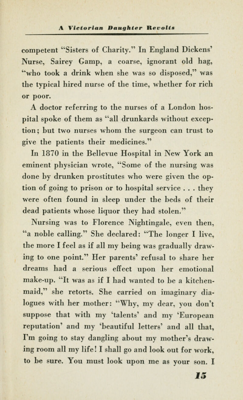 competent Sisters of Charity. In England Dickens' Nurse, Sairey Gamp, a coarse, ignorant old hag, who took a drink when she was so disposed, was the typical hired nurse of the time, whether for rich or poor. A doctor referring to the nurses of a London hos- pital spoke of them as all drunkards without excep- tion; but two nurses whom the surgeon can trust to give the patients their medicines. In 1870 in the Bellevue Hospital in New York an eminent physician wrote, Some of the nursing was done by drunken prostitutes who were given the op- tion of going to prison or to hospital service . . . they were often found in sleep under the beds of their dead patients whose liquor they had stolen. Nursing was to Florence Nightingale, even then, a noble calling. She declared: The longer I live, the more I feel as if all my being was gradually draw- ing to one point. Her parents' refusal to share her dreams had a serious effect upon her emotional make-up. It was as if I had wanted to be a kitchen- maid, she retorts. She carried on imaginary dia- logues with her mother: Why, my dear, you don't suppose that with my 'talents' and my 'European reputation' and my 'beautiful letters' and all that, I'm going to stay dangling about my mother's draw- ing room all my life! I shall go and look out for work, to be sure. You must look upon me as your son. I