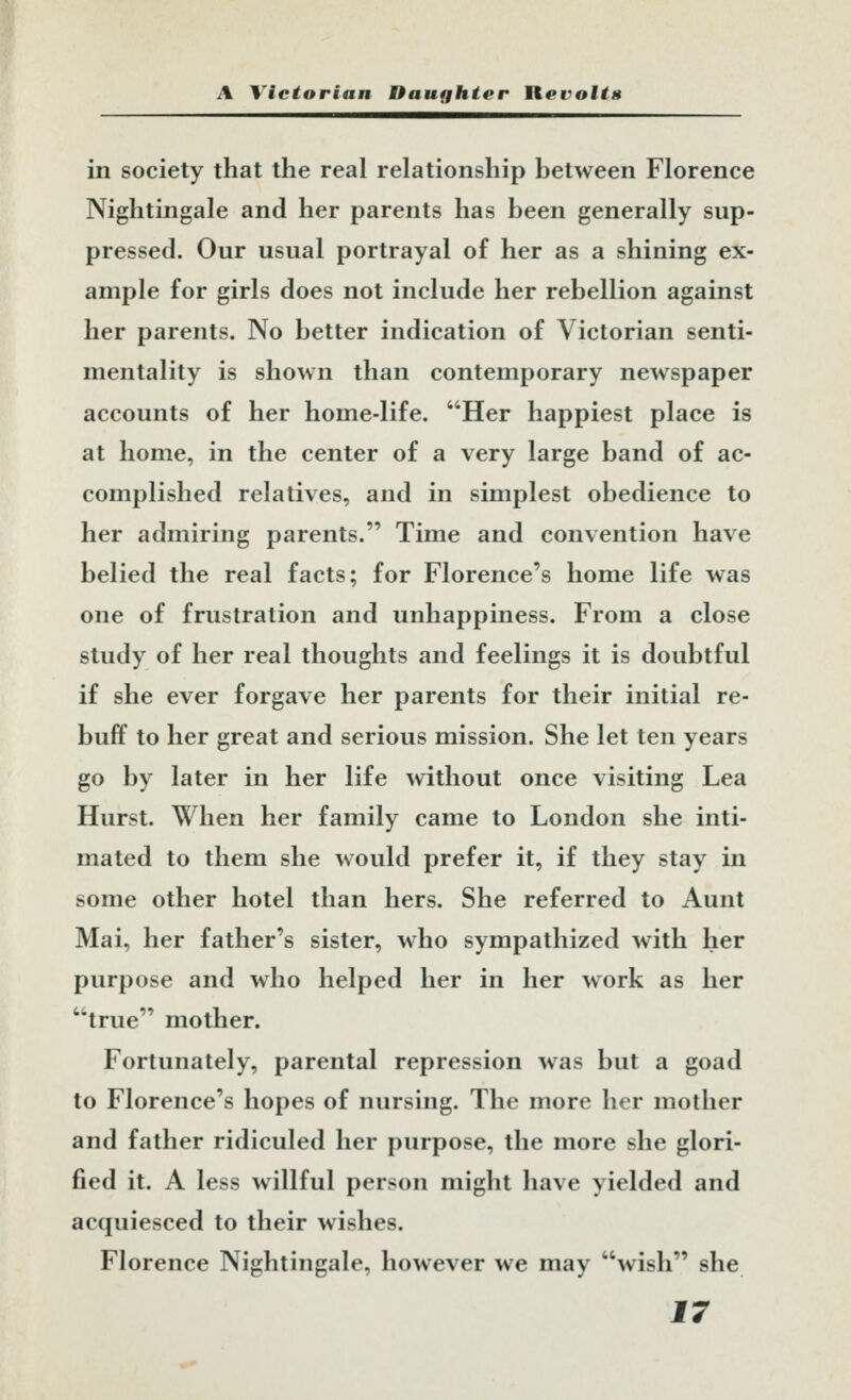 in society that the real relationship between Florence Nightingale and her parents has been generally sup- pressed. Our usual portrayal of her as a shining ex- ample for girls does not include her rebellion against her parents. No better indication of Victorian senti- mentality is shown than contemporary newspaper accounts of her home-life. Her happiest place is at home, in the center of a very large band of ac- complished relatives, and in simplest obedience to her admiring parents. Time and convention have belied the real facts; for Florence's home life was one of frustration and unhappiness. From a close study of her real thoughts and feelings it is doubtful if she ever forgave her parents for their initial re- buff to her great and serious mission. She let ten years go by later in her life without once visiting Lea Hurst. When her family came to London she inti- mated to them she would prefer it, if they stay in some other hotel than hers. She referred to Aunt Mai, her father's sister, who sympathized with her purpose and who helped her in her work as her true mother. Fortunately, parental repression was but a goad to Florence's hopes of nursing. The more her mother and father ridiculed her purpose, the more she glori- fied it. A less willful person might have yielded and acquiesced to their wishes. Florence Nightingale, however we may wish she