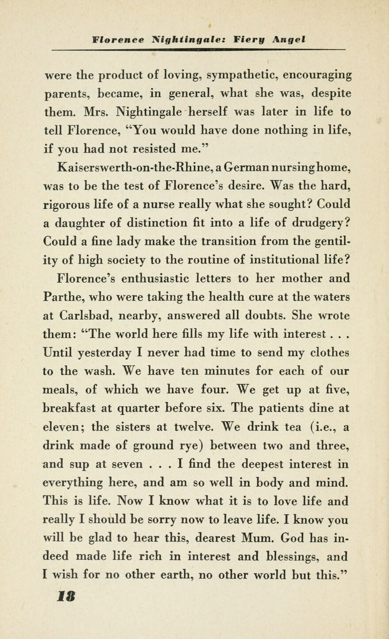 were the product of loving, sympathetic, encouraging parents, became, in general, what she was, despite them. Mrs. Nightingale herself was later in life to tell Florence, You would have done nothing in life, if you had not resisted me. Kaiserswerth-on-the-Rhine, a German nursing home, was to be the test of Florence's desire. Was the hard, rigorous life of a nurse really what she sought? Could a daughter of distinction fit into a life of drudgery? Could a fine lady make the transition from the gentil- ity of high society to the routine of institutional life? Florence's enthusiastic letters to her mother and Parthe, who were taking the health cure at the waters at Carlsbad, nearby, answered all doubts. She wrote them: The world here fills my life with interest. . . Until yesterday I never had time to send my clothes to the wash. We have ten minutes for each of our meals, of which we have four. We get up at five, breakfast at quarter before six. The patients dine at eleven; the sisters at twelve. We drink tea (i.e., a drink made of ground rye) between two and three, and sup at seven ... I find the deepest interest in everything here, and am so well in body and mind. This is life. Now I know what it is to love life and really I should be sorry now to leave life. I know you will be glad to hear this, dearest Mum. God has in- deed made life rich in interest and blessings, and I wish for no other earth, no other world but this. Ill