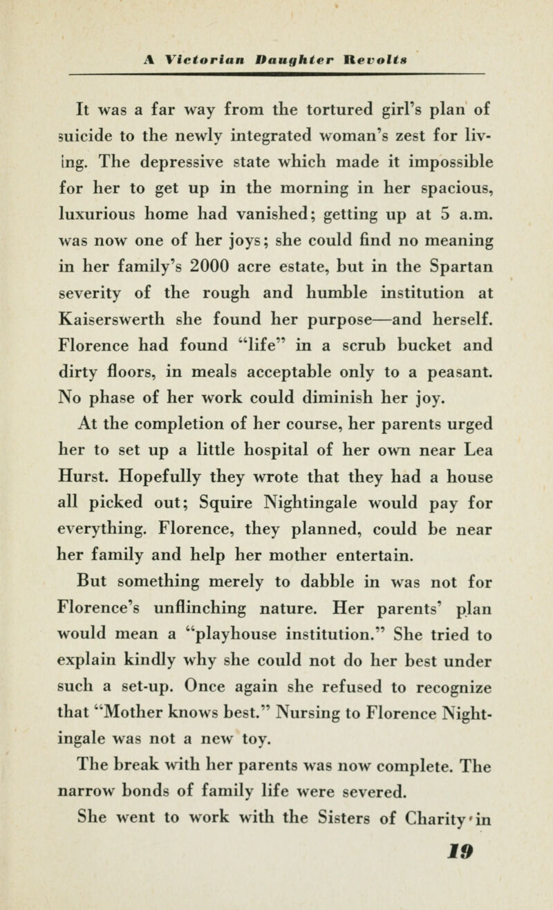 It was a far way from the tortured girl's plan of suicide to the newly integrated woman's zest for liv- ing. The depressive state which made it impossible for her to get up in the morning in her spacious, luxurious home had vanished; getting up at 5 a.m. was now one of her joys; she could find no meaning in her family's 2000 acre estate, but in the Spartan severity of the rough and humble institution at Kaiserswerth she found her purpose—and herself. Florence had found life in a scrub bucket and dirty floors, in meals acceptable only to a peasant. No phase of her work could diminish her joy. At the completion of her course, her parents urged her to set up a little hospital of her own near Lea Hurst. Hopefully they wrote that they had a house all picked out; Squire Nightingale would pay for everything. Florence, they planned, could be near her family and help her mother entertain. But something merely to dabble in was not for Florence's unflinching nature. Her parents' plan would mean a playhouse institution. She tried to explain kindly why she could not do her best under such a set-up. Once again she refused to recognize that Mother knows best. Nursing to Florence Night- ingale was not a new toy. The break with her parents was now complete. The narrow bonds of family life were severed. She went to work with the Sisters of Charity'in