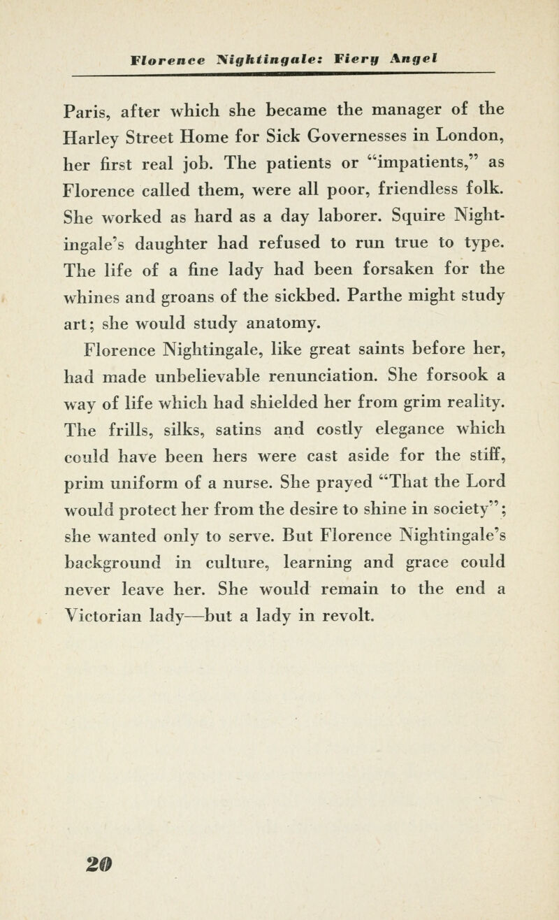 Paris, after which she became the manager of the Harley Street Home for Sick Governesses in London, her first real job. The patients or impatients, as Florence called them, were all poor, friendless folk. She worked as hard as a day laborer. Squire Night- ingale's daughter had refused to run true to type. The life of a fine lady had been forsaken for the whines and groans of the sickbed. Parthe might study art; she would study anatomy. Florence Nightingale, like great saints before her, had made unbelievable renunciation. She forsook a way of life which had shielded her from grim reality. The frills, silks, satins and costly elegance which could have been hers were cast aside for the stiff, prim uniform of a nurse. She prayed That the Lord would protect her from the desire to shine in society; she wanted only to serve. But Florence Nightingale's background in culture, learning and grace could never leave her. She would remain to the end a Victorian lady—but a lady in revolt.