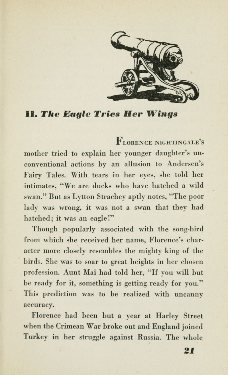 II. The Eagle Tries Her HVings Florence nightingale's mother tried to explain her younger daughter's un- conventional actions by an allusion to Andersen's Fairy Tales. With tears in her eyes, she told her intimates, We are ducks who have hatched a wild swan. But as Lytton Strachey aptly notes, ''The poor lady was wrong, it was not a swan that they had hatched; it was an eagle! Though popularly associated with the song-bird from which she received her name, Florence's char- acter more closely resembles the mighty king of the birds. She was to soar to great heights in her chosen profession. Aunt Mai had told her, If you will but be ready for it, something is getting ready for you. This prediction was to be realized with uncanny accuracy. Florence had been but a year at Harley Street when the Crimean War broke out and England joined Turkey in her struggle against Russia. The whole