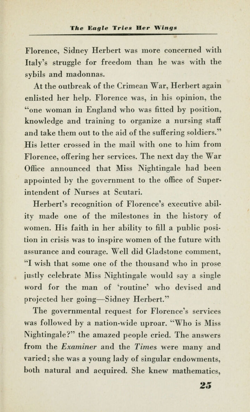 Florence, Sidney Herbert was more concerned with Italy's struggle for freedom than he was with the sybils and madonnas. At the outbreak of the Crimean War, Herbert again enlisted her help. Florence was, in his opinion, the one woman in England who was fitted by position, knowledge and training to organize a nursing staff and take them out to the aid of the suffering soldiers. His letter crossed in the mail with one to him from Florence, offering her services. The next day the War Office announced that Miss Nightingale had been appointed by the government to the office of Super- intendent of Nurses at Scutari. Herbert's recognition of Florence's executive abil- ity made one of the milestones in the history of women. His faith in her ability to fill a public posi- tion in crisis was to inspire women of the future with assurance and courage. Well did Gladstone comment, ''I wish that some one of the thousand who in prose justly celebrate Miss Nightingale would say a single word for the man of 'routine' who devised and projected her going—Sidney Herbert. The governmental request for Florence's services was followed by a nation-wide uproar. Who is Miss Nightingale? the amazed people cried. The answers from the Examiner and the Times> were many and varied; she was a young lady of singular endowments, both natural and acquired. She knew mathematics, 2S