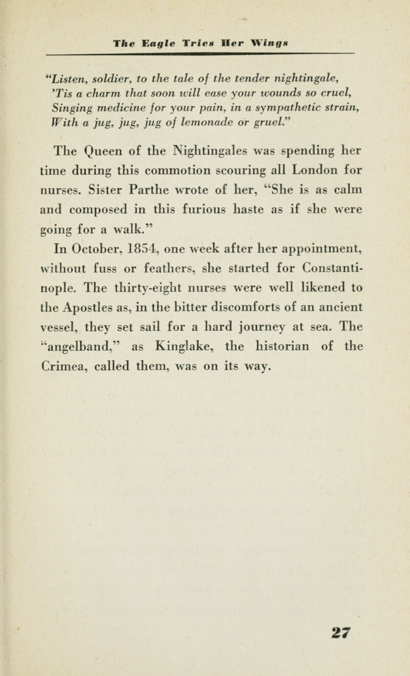 Listen, soldier, to the tale of the tender nightingale, *Tis a charm that soon will ease your ivounds so cruel. Singing medicine for your pain, in a sympathetic strain. With a jug, jug, jug of lemonade or gruel.** The Queen of the Nightingales was spending her time during this commotion scouring all London for nurses. Sister Parthe wrote of her, She is as calm and composed in this furious haste as if she were going for a walk. In October, 1854, one week after her appointment, without fuss or feathers, she started for Constanti- nople. The thirty-eight nurses were well likened to the Apostles as, in the bitter discomforts of an ancient vessel, they set sail for a hard journey at sea. The 'angelband, as Kinglake, the historian of the Crimea, called them, was on its way.