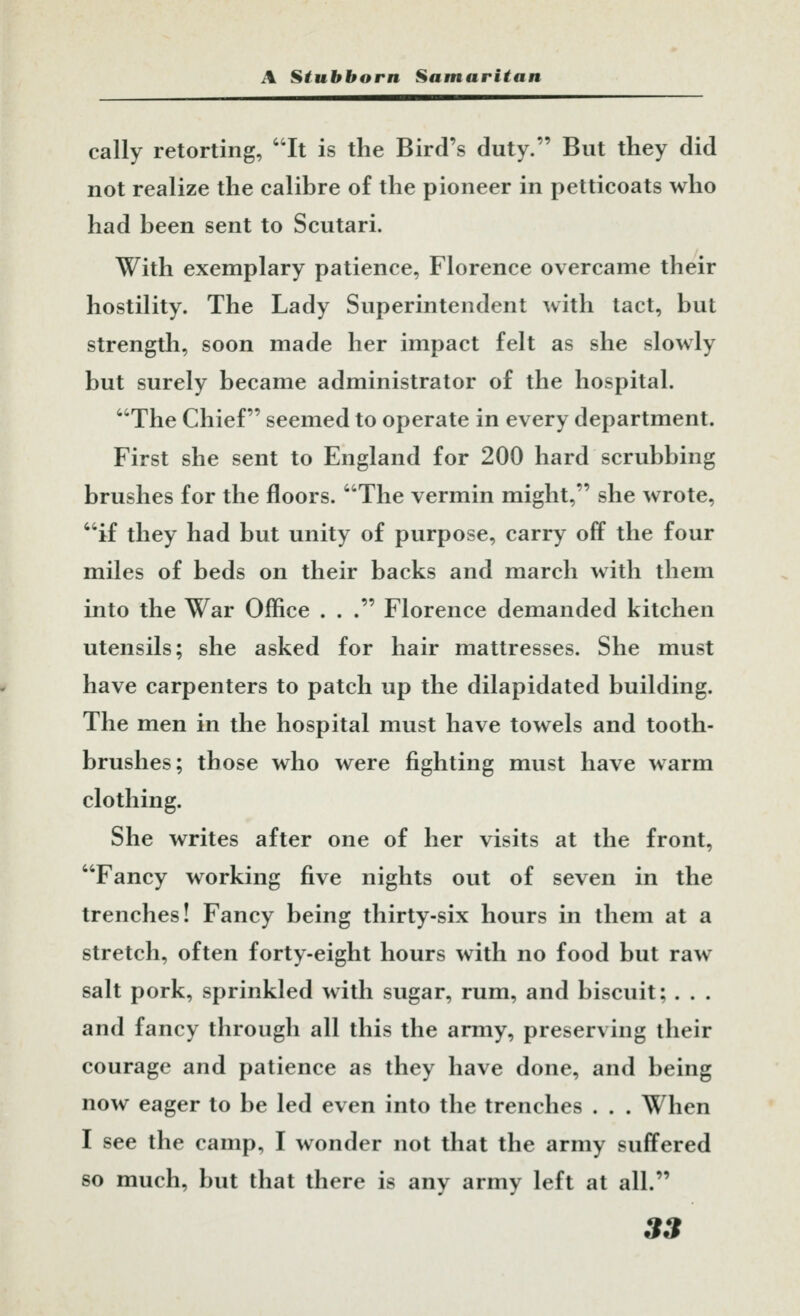 cally retorting, It is the Bird's duty. But they did not realize the calibre of the pioneer in petticoats who had been sent to Scutari. With exemplary patience, Florence overcame their hostility. The Lady Superintendent with tact, but strength, soon made her impact felt as she slowly but surely became administrator of the hospital. The Chief seemed to operate in every department. First she sent to England for 200 hard scrubbing brushes for the floors. The vermin might, she wrote, if they had but unity of purpose, carry off the four miles of beds on their backs and march with them into the War Office . . . Florence demanded kitchen utensils; she asked for hair mattresses. She must have carpenters to patch up the dilapidated building. The men in the hospital must have towels and tooth- brushes; those who were fighting must have warm clothing. She writes after one of her visits at the front, Fancy working five nights out of seven in the trenches! Fancy being thirty-six hours in them at a stretch, often forty-eight hours with no food but raw salt pork, sprinkled with sugar, rum, and biscuit; . . . and fancy through all this the army, preserving their courage and patience as they have done, and being now eager to be led even into the trenches . . . When I see the camp, I wonder not that the army suffered so much, but that there is any army left at all.