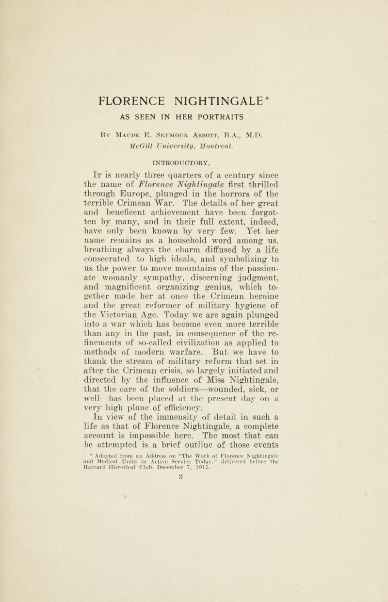 AS SEEN IN HER PORTRAITS By Maude E. Seymouk Abbott, B.A., M.D. McGill University, Montreal. INTRODUCTORY. It is nearly three quarters of a century since the name of Florence Nightingale first thrilled through Europe, plunged in the horrors of the terrible Crimean War. The details of her great and beneficent achievement have been forgot- ten by many, and in their full extent, indeed, have only been known by very few. Yet her name remains as a household word among us, breathing always the charm diffused by a life consecrated to high ideals, and symbolizing to us the power to move mountains of the passion- ate womanly sympathy, discerning judgment, and magnificent organizing genius, which to- gether made her at once the Crimean heroine and the great reformer of military hygiene of the Victorian Age. Today we are again plunged into a war which has become even more terrible than any in the past, in consequence of the re- finements of so-called civilization as applied to methods of modern warfare. But we have to thank the stream of military reform that set in after the Crimean crisis, so largely initiated and directed by the influence of Miss Nightingale, that the care of the soldiers—wounded, sick, or well—has been placed at the present day on a very high plane of efficiency. In view of the immensity of detail in such a life as that of Florence Nightingale, a complete account is impossible here. The most that can be attempted is a brief outline of those events * Adapted from an Address on The Work of Florence Nightingale and Medical Units in Active Service Today,' delivered before the
