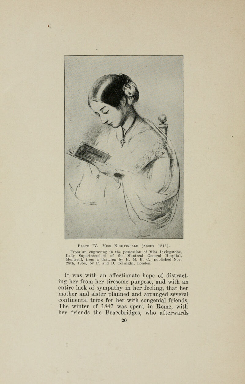 From an engraving in the possession of Miss Livingstone, Lady Superintendent of the Montreal General Hospital, Montreal, from a drawing by H. M. B. C, published Nov. 28th, 1854, by P. and D. Colnaghi, London. It was with an affectionate hope of distract- ing her from her tiresome purpose, and with an entire lack of sympathy in her feeling, that her mother and sister planned and arranged several continental trips for her with congenial friends. The winter of 1847 was spent in Rome, with her friends the Braeebridges, who afterwards.