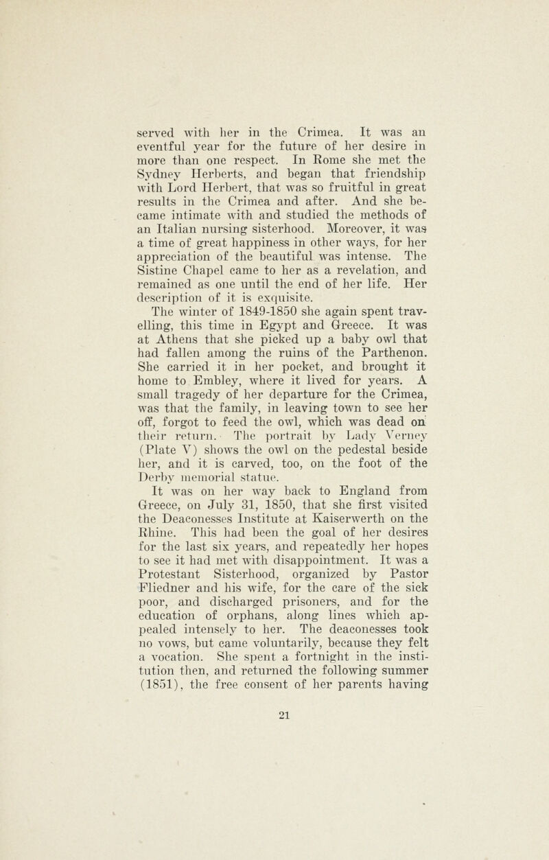 served with her in the Crimea. It was an eventful year for the future of her desire in more than one respect. In Rome she met the Sydney Herberts, and began that friendship with Lord Herbert, that was so fruitful in great results in the Crimea and after. And she be- came intimate with and studied the methods of an Italian nursing sisterhood. Moreover, it waa a time of great happiness in other ways, for her appreciation of the beautiful was intense. The Sistine Chapel came to her as a revelation, and remained as one until the end of her life. Her description of it is exquisite. The winter of 1849-1850 she again spent trav- elling, this time in Egypt and Greece. It was at Athens that she picked up a baby owl that had fallen among the ruins of the Parthenon. She carried it in her pocket, and brought it home to Embley, where it lived for years. A small tragedy of her departure for the Crimea, was that the family, in leaving town to see her off, forgot to feed the owl, which was dead oii their return. The portrait by Lady Verney (Plate V) shows the owl on the pedestal beside her, and it is carved, too, on the foot of the Derby memorial statue. It was on her way back to England from Greece, on July 31, 1850, that she first visited the Deaconesses Institute at Kaiserwerth on the Rhine. This had been the goal of her desires for the last six years, and repeatedly her hopes to see it had met with disappointment. It was a Protestant Sisterhood, organized by Pastor Fliedner and his wife, for the care of the sick poor, and discharged prisoners, and for the education of orphans, along lines which ap- pealed intensely to her. The deaconesses took no vows, but came voluntarily, because they felt a vocation. She spent a fortnight in the insti- tution then, and returned the following summer (1851), the free consent of her parents having
