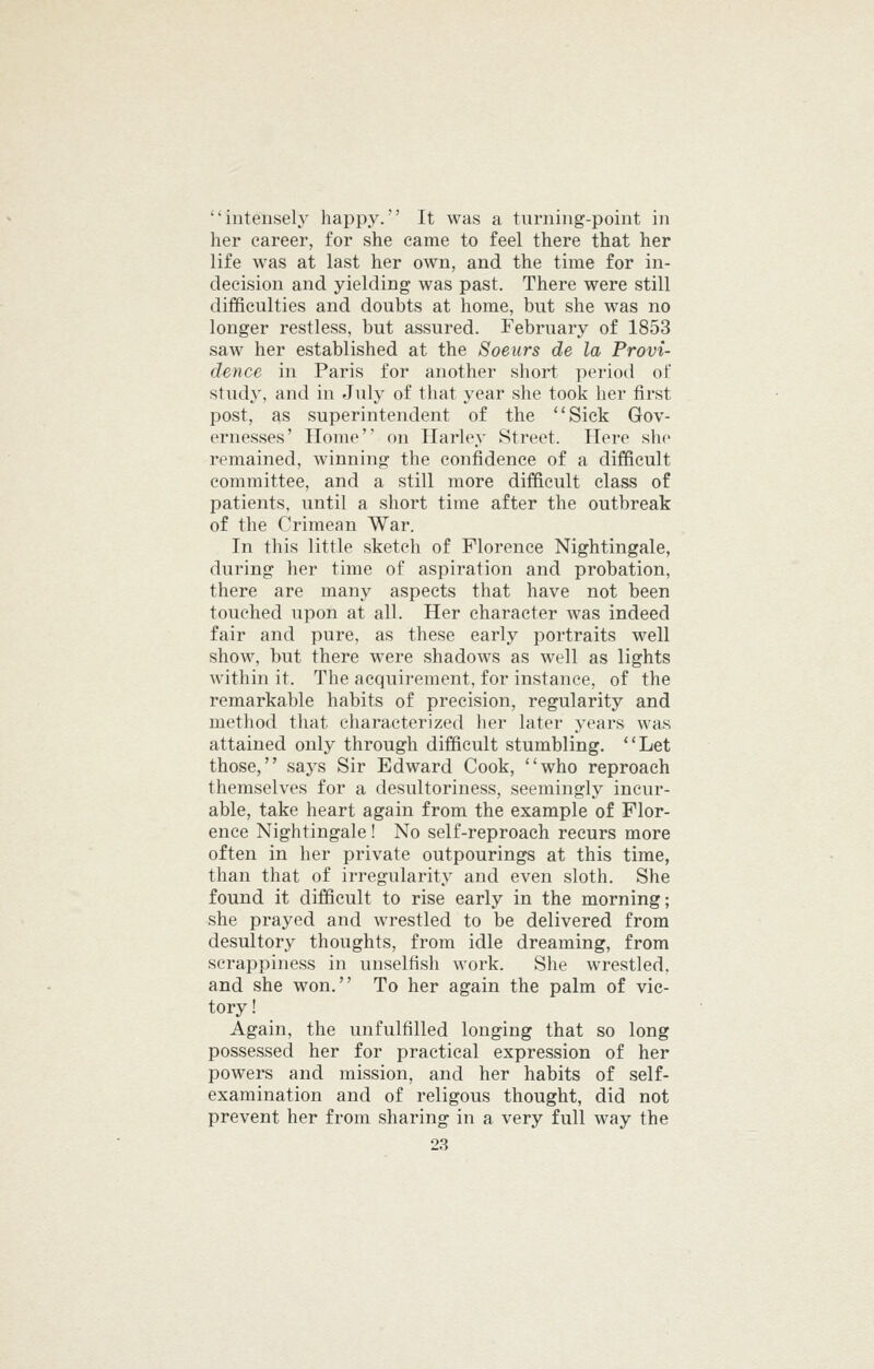 intensely happy. It was a turning-point in her career, for she came to feel there that her life was at last her own, and the time for in- decision and yielding was past. There were still difficulties and doubts at home, but she was no longer restless, but assured. February of 1853 saw her established at the Soeurs de la Provi- dence in Paris for another short period of study, and in July of that year she took her first post, as superintendent of the Sick Gov- ernesses' Home' on Harley Street. Here she remained, winning the confidence of a difficult committee, and a still more difficult class of patients, until a short time after the outbreak of the Crimean War. In this little sketch of Florence Nightingale, during her time of aspiration and probation, there are many aspects that have not been touched upon at all. Her character was indeed fair and pure, as these early portraits well show, but there were shadows as well as lights within it. The acquirement, for instance, of the remarkable habits of precision, regularity and method that characterized her later years was attained only through difficult stumbling. Let those, says Sir Edward Cook, who reproach themselves for a desultoriness, seemingly incur- able, take heart again from the example of Flor- ence Nightingale ! No self-reproach recurs more often in her private outpourings at this time, than that of irregularity and even sloth. She found it difficult to rise early in the morning; she prayed and wrestled to be delivered from desultory thoughts, from idle dreaming, from scrappiness in unselfish work. She wrestled, and she won. To her again the palm of vic- tory! Again, the unfulfilled longing that so long possessed her for practical expression of her powers and mission, and her habits of self- examination and of religous thought, did not prevent her from sharing in a very full way the
