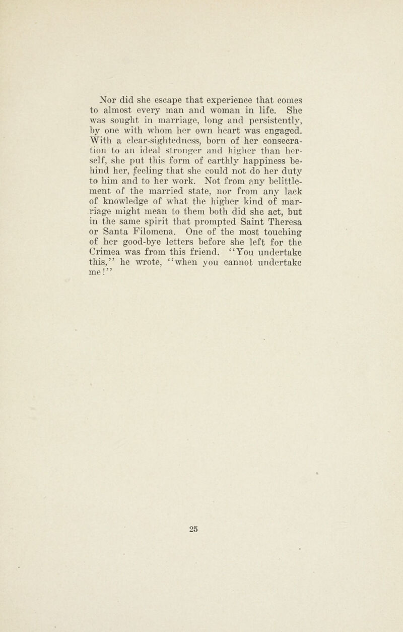 Nor did she escape that experience that comes to almost every man and woman in life. She was sought in marriage, long and persistently, by one with whom her own heart was engaged. With a clear-sightedness, born of her consecra- tion to an ideal stronger and higher than her- self, she put this form of earthly happiness be- hind her, feeling that she could not do her duty to him and to her work. Not from any belittle- ment of the married state, nor from any lack of knowledge of what the higher kind of mar- riage might mean to them both did she act, but in the same spirit that prompted Saint Theresa or Santa Filomena. One of the most touching of her good-bye letters before she left for the Crimea was from this friend. You undertake this, he wrote, when you cannot undertake me!