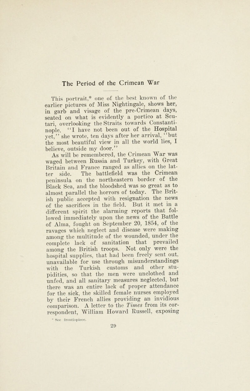 The Period of the Crimean War This portrait,* one of the best known of the earlier pictures of Miss Nightingale, shows her, in garb and visage of the pre-Crimean days, seated on what is evidently a portico at Scu- tari, overlooking the Straits towards Constanti- nople. I have not been out of the Hospital yet, she wrote, ten days after her arrival, but the most beautiful view in all the world lies, I believe, outside my door. As will be remembered, the Crimean War was waged between Russia and Turkey, with Great Britain and France ranged as allies on the lat- ter side. The battlefield was the Crimean peninsula on the northeastern border of the Black Sea, and the bloodshed was so great as to almost parallel the horrors of today. The Brit- ish public accepted with resignation the news of the sacrifices in the field. But it met in a different spirit the alarming reports that fol- lowed immediately upon the news of the Battle of Alma, fought on September 20, 1854, of the ravages which neglect and disease were making among the multitude of the wounded, under the complete lack of sanitation that prevailed among the British troops. Not only were the hospital supplies, that had been freely sent put, unavailable for use through misunderstandings with the Turkish customs and other stu- pidities, so that the men were unclothed and unfed, and all sanitary measures neglected, but there was an entire lack of proper attendance for the sick, the skilled female nurses employed by their French allies providing an invidious comparison. A letter to the Times from its cor- respondent, William Howard Russell, exposing * See frontisjiieee.