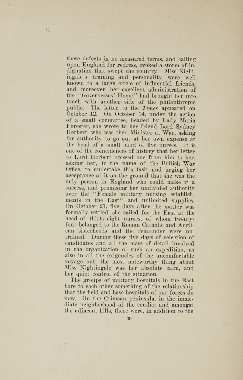 these defects in no measured terms, and calling upon England for redress, evoked a storm of in- dignation that swept the country. Miss Night- ingale's training and personality were well known to a large circle of influential friends, and, moreover, her excellent administration of the Governesses' Home had brought her into touch with another side of the philanthropic public. The letter to the Times appeared on October 12. On October 14, under the action of a small committee, headed by Lady Maria Forester, she wrote to her friend Lord Sydney Herbert, who was then Minister at War, asking for authority to go out at her own expense at the head of a small band of five nurses. It is one of the coincidences of history tha't her letter to Lord Herbert crossed one from him to her, asking her, in the name of the British War Office, to undertake this task, and urging her acceptance of it on the ground that she was the only person in England who could make it a success, and promising her undivided authority over the Female military nursing establish- ments in the East and unlimited supplies. On October 21, five days after the matter was formally settled, she sailed for the East at the head of thirty-eight nurses, of whom twenty- four belonged to the Roman Catholic and Angli- can sisterhoods and the remainder were un- trained. During these five days of selection of candidates and all the mass of detail involved in the organization of such an expedition, as also in all the exigencies of the uncomfortable voyage out, the most noteworthy thing about Miss Nightingale was her absolute calm, and her quiet control of the situation. The groups of military hospitals in the East bore to each other something of the relationship that the field and base hospitals of our forces do now. On the Crimean peninsula, in the imme- diate neighborhood of the conflict and amongst the adjacent hills, there were, in addition to the