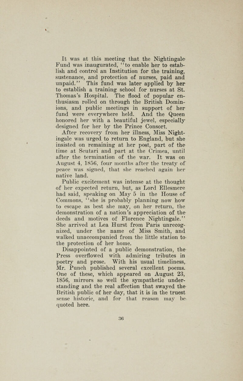 It was at this meeting that the Nightingale^ Fund was inaugurated, to enable her to estab- lish and control an Institution for the training, sustenance, and protection of nurses, paid and unpaid. This fund was later applied by her to establish a training school for nurses at St. Thomas's Hospital. The flood of popular en- thusiasm rolled on through the British Domin- ions, and public meetings in support of her fund were everywhere held. And the Queen honored her with a beautiful jewel, especially designed for her by the Prince Consort. After recovery from her illness. Miss Night- ingale was urged to return to England, but she- insisted on remaining at her post, part of the time at Scutari and part at the Crimea, until after the termination of the war. It was on August 4, 1856, four months after the treaty of peace was signed, that she reached again her native land. Public excitement was intense at the thought of her expected return, but, as Lord Ellesmere had said, speaking on May 5 in the House of Commons, she is probably planning now how to escape as best she may, on her return, the demonstration of a nation's appreciation of the deeds and motives of Florence Nightingale. She arrived at Lea Hurst from Paris unrecog- nized, under the name of Miss Smith, and walked unaccompanied from the little station to- the protection of her home. Disappointed of a public demonstration, the- Press overflowed with admiring tributes in poetry and prose. With his usual timeliness,. Mr. Punch published several excellent poems. One of these, which appeared on August 23, 1856, mirrors so well the sympathetic under- standing and the real affection that swayed the- British public of her day, that it is in the truest sense historic, and for that reason may be quoted here.