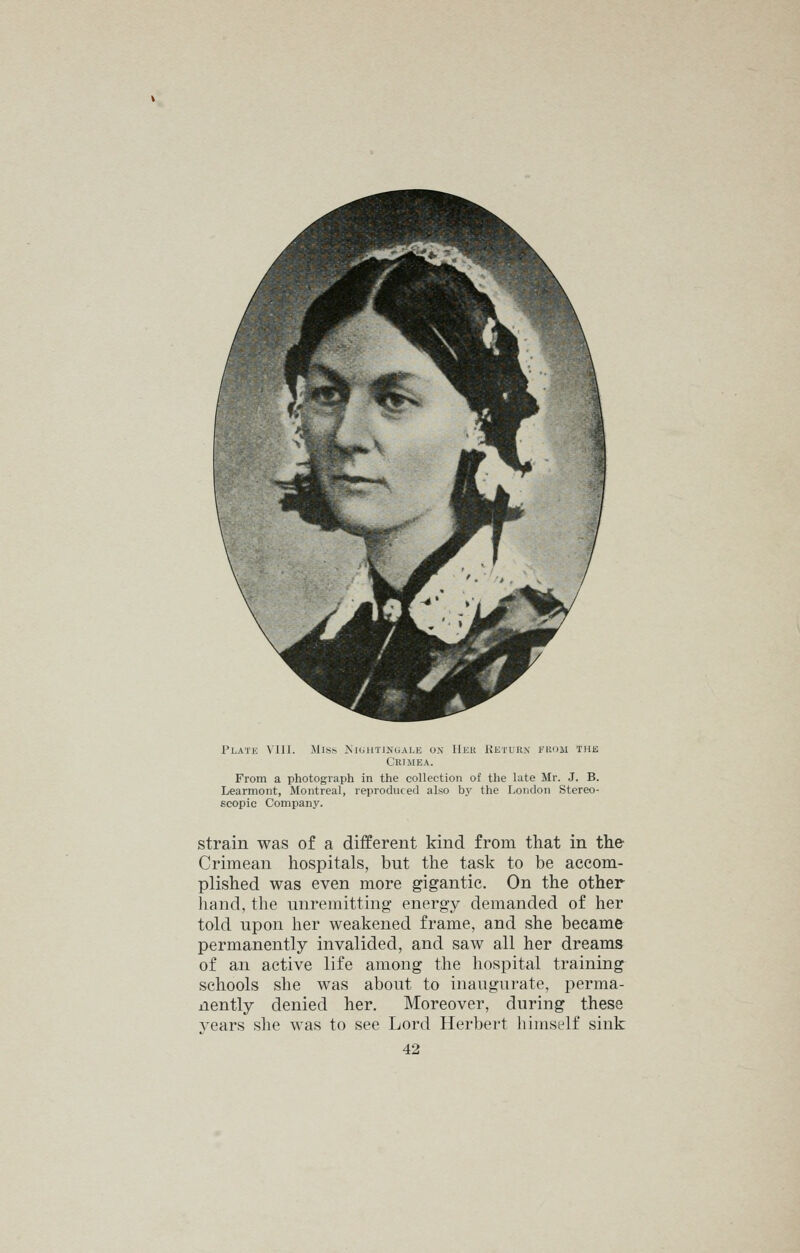 Plate VIII. JIis^ JyuiUTiNuALE ox Her Keturx fkom the Crimea. From a photograph in the collection of the late Mr. J. B. Learmont, Montreal, reproduced also by the London Stereo- scopic Company. strain was of a different kind from that in the- Crimean hospitals, but the task to be accom- plished was even more gigantic. On the other hand, the unremitting energy demanded of her told upon her weakened frame, and she became permanently invalided, and saw all her dreams of an active life among the hospital training schools she was about to inaugurate, perma- nently denied her. Moreover, during these years she was to see Lord Herbert himself sink