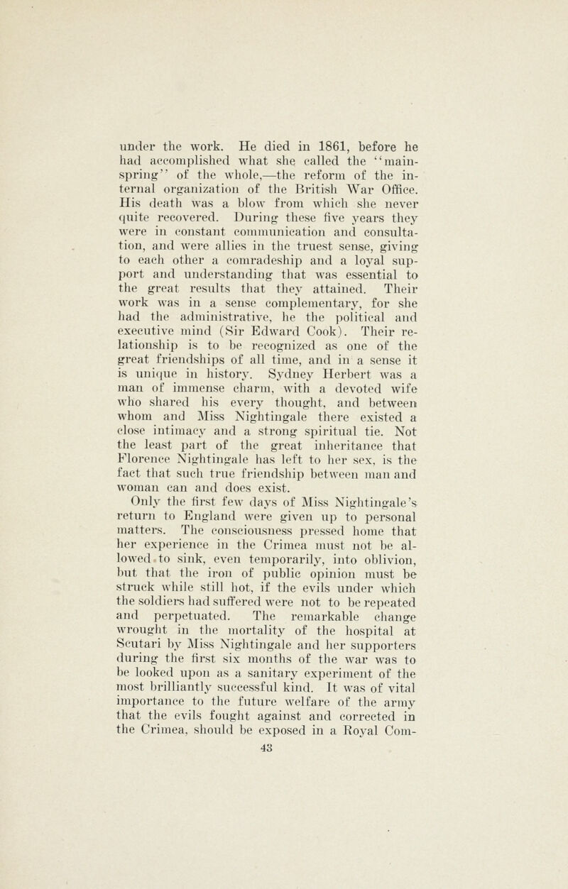 under the work. He died in 1861, before he had accomplished what she called the main- spring of the whole,—the reform of the in- ternal organization of the British War Office. His death was a blow from which she never quite recovered. During these five years they were in constant communication and consulta- tion, and were allies in the truest sense, giving to each other a comradeship and a loyal sup- port and understanding that was essential to the great results that they attained. Their work was in a sense complementary, for she had the administrative, he the political and executive mind (Sir Edward Cook). Their re- lationship is to be recognized as one of the great friendships of all time, and in a sense it is unique in history. Sydney Herbert was a man of immense charm, with a devoted wife who shared his every thought, and between whom and Miss Nightingale there existed a close intimacy and a strong spiritual tie. Not the least part of the great inheritance that Florence Nightingale has left to her sex, is the fact that such true friendship between man and woman can and does exist. Only the first few days of Miss Nightingale's return to England were given up to personal matters. The consciousness pressed home that her experience in the Crimea must not be al- lowed-to sink, even temporarily, into oblivion, but that the iron of public opinion must be struck while still hot, if the evils under which the soldiers had suffered were not to be repeated and perpetuated. The remarkable change wrought in the mortality of the hospital at Scutari by Miss Nightingale and her supporters during the first six months of the war was to be looked upon as a sanitary experiment of the most brilliantly successful kind. It was of vital importance to the future welfare of the army that the evils fought against and corrected in the Crimea, should be exposed in a Royal Com-
