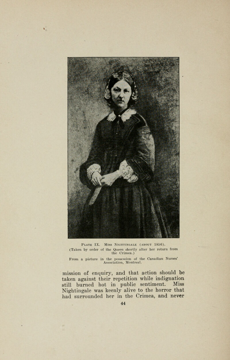 Plate IX. Miss Nightingale (about 1856). (Taken by order of the Queen shortly after her return from the Crimea.) From a picture in the possession of the Canadian Nurses' Association, Montreal. mission of enquiry, and that action should be taken against their repetition while indignation still burned hot in public sentiment. Miss Nightingale was keenly alive to the horror that had surrounded her in the Crimea, and never