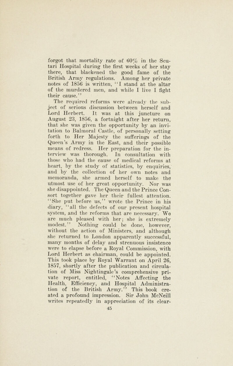 forgot that mortality rate of 60% in the Scu- tari Hospital during the first weeks of her stay- there, that blackened the good fame of the British Army regulations. Among her private notes of 1856 is written, ''I stand at the altar of the murdered men, and while I live I fight their cause. The required reforms were already the sub- ject of serious discussion between herself and Lord Herbert. It was at this juncture on August 23, 1856, a fortnight after her return, that she was given the opportunity by an invi- tation to Balmoral Castle, of personally setting forth to Her Majesty the sufferings of the Queen's Army in the East, and their possible means of redress. Her preparation for the in- terview was thorough. In consultation with those who had the cause of medical reforms at heart, by the study of statistics, by enquiries, and by the collection of her own notes and memoranda, she armed herself to make the utmost use of her great opportunity. Nor was she disappointed. The Queen and the Prince Con- sort together gave her their fullest attention. She put before us, wrote the Prince in his diary, all the defects of our present hospital system, and the reforms that are necessary. We are much pleased with her; she is extremely modest. Nothing could be done, however, without the action of Ministers, and although she returned to London apparently successful, many months of delay and strenuous insistence were to elapse before a Royal Commission, with Lord Herbert as chairman, could be appointed. This took place by Royal Warrant on April 26, 1857, shortly after the publication and circula- tion of Miss Nightingale's comprehensive pri- vate report, entitled, Notes Affecting the Health, Efficiency, and Hospital Administra- tion of the British Army. This book cre- ated a profound impression. Sir John McNeill writes repeatedly in appreciation of its clear-
