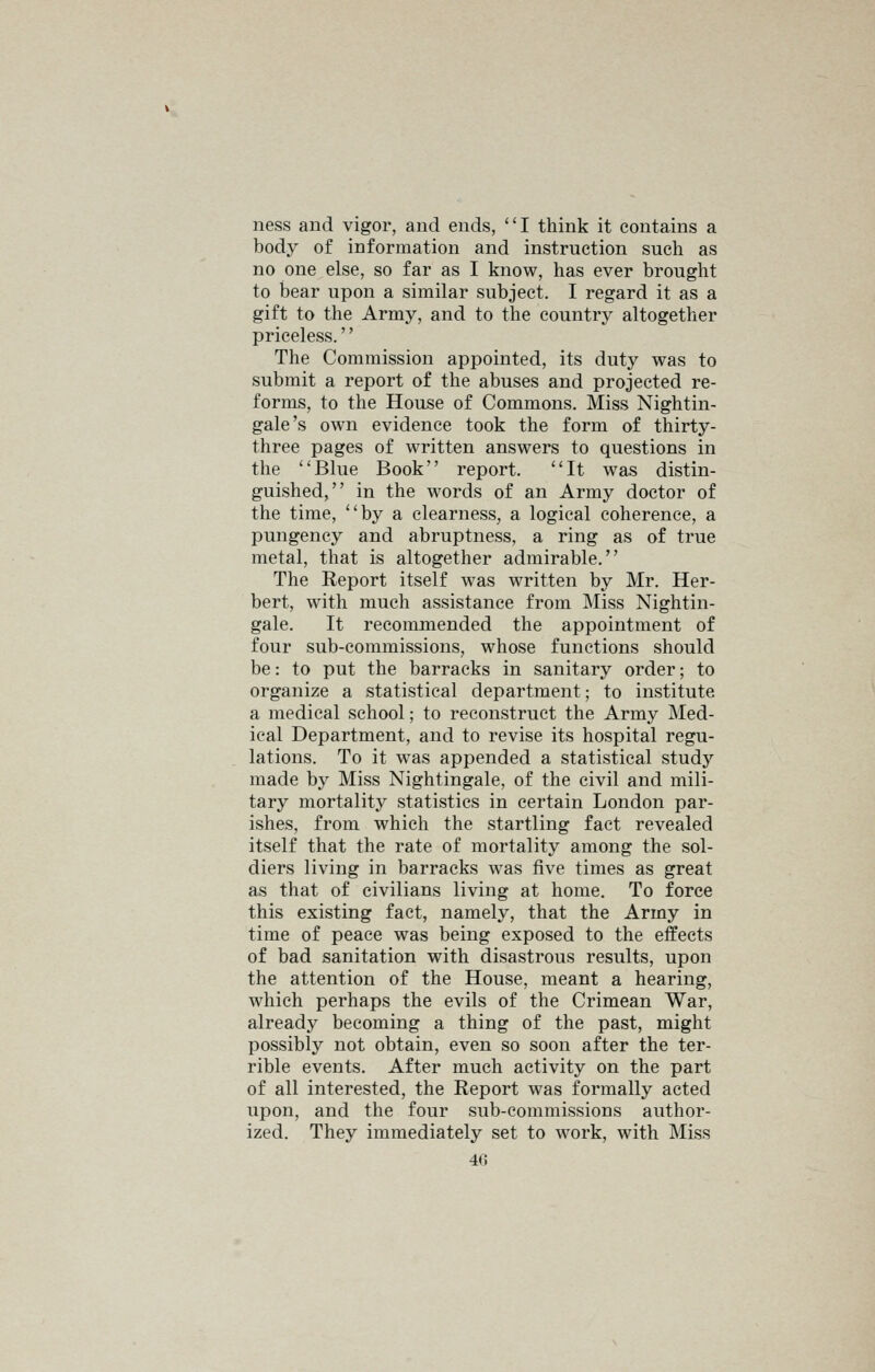 ness and vigor, and ends, I think it contains a body of information and instruction such as no one else, so far as I know, has ever brought to bear upon a similar subject. I regard it as a gift to the Army, and to the country altogether priceless. The Commission appointed, its duty was to submit a report of the abuses and projected re- forms, to the House of Commons. Miss Nightin- gale's own evidence took the form of thirty- three pages of written answers to questions in the Blue Book report. It was distin- guished, in the words of an Army doctor of the time, by a clearness, a logical coherence, a pungency and abruptness, a ring as of true metal, that is altogether admirable. The Report itself was written by Mr. Her- bert, with much assistance from Miss Nightin- gale. It recommended the appointment of four sub-commissions, whose functions should be: to put the barracks in sanitary order; to organize a statistical department; to institute a medical school; to reconstruct the Army Med- ical Department, and to revise its hospital regu- lations. To it was appended a statistical study made by Miss Nightingale, of the civil and mili- tary mortality statistics in certain London par- ishes, from which the startling fact revealed itself that the rate of mortality among the sol- diers living in barracks was five times as great as that of civilians living at home. To force this existing fact, namely, that the Army in time of peace was being exposed to the effects of bad sanitation with disastrous results, upon the attention of the House, meant a hearing, which perhaps the evils of the Crimean War, already becoming a thing of the past, might possibly not obtain, even so soon after the ter- rible events. After much activity on the part of all interested, the Report was formally acted upon, and the four sub-commissions author- ized. They immediately set to work, with Miss 4(J