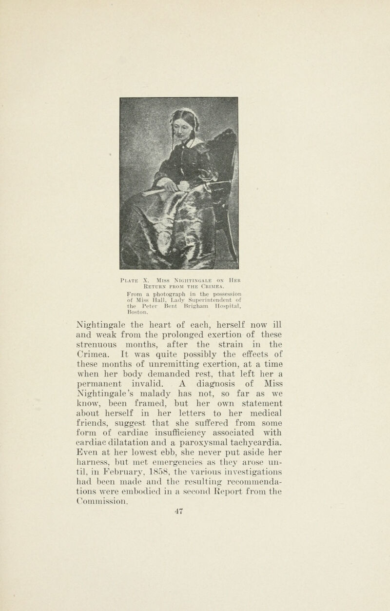 Return from the Ckisiea. From a photograph in the possession of Miss Hall, Lady Superintendent of the Peter Bent Brigham Hospital, Boston. Nightingale the heart of each, herself now ill and weak from the prolonged exertion of these strenuous months, after the strain in the Crimea. It was quite possibly the effects of these months of unremitting exertion, at a time when her body demanded rest, that left her a permanent invalid. A diagnosis of Miss Nightingale's malady has not, so far as we know, been framed, but her own statement about herself in her letters to her medical friends, suggest that she suffered from some form of cardiac insufficiency associated with cardiac dilatation and a paroxysmal tachycardia. Even at her lowest ebb, she never put aside her harness, but met emergencies as they arose un- til, in February, 1858, the various investigations had been made and the resulting recommenda- tions were embodied in a second Report from the Commission.