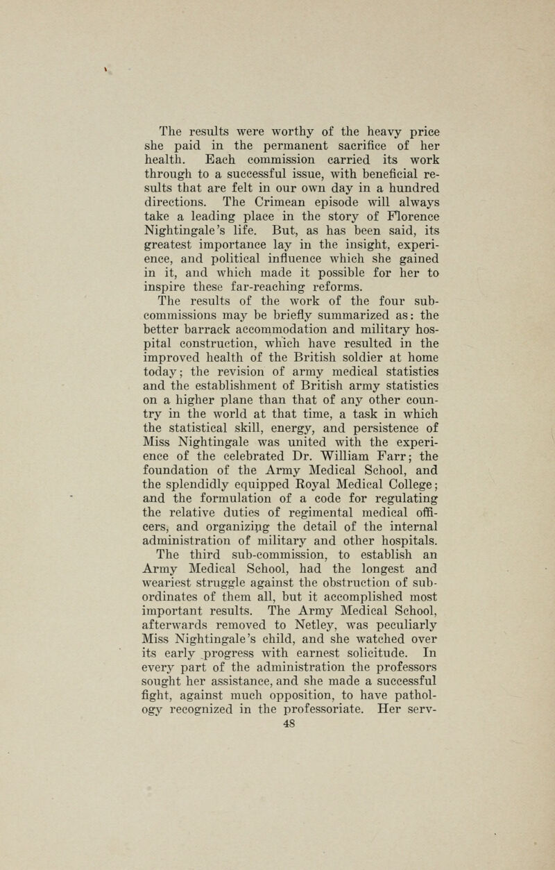 The results were worthy of the heavy price she paid in the permanent sacrifice of her health. Each commission carried its work through to a successful issue, with beneficial re- sults that are felt in our own day in a hundred directions. The Crimean episode will always take a leading place in the story of Florence Nightingale's life. But, as has been said, its greatest importance lay in the insight, experi- ence, and political influence which she gained in it, and which made it possible for her to inspire these far-reaching reforms. The results of the work of the four sub- commissions may be briefly summarized as: the better barrack accommodation and military hos- pital construction, which have resulted in the improved health of the British soldier at home today; the revision of army medical statistics and the establishment of British army statistics on a higher plane than that of any other coun- try in the world at that time, a task in which the statistical skill, energy, and persistence of Miss Nightingale was united with the experi- ence of the celebrated Dr. William Farr; the foundation of the Army Medical School, and the splendidly equipped Royal Medical College; and the formulation of a code for regulating the relative duties of regimental medical offi- cers, and organizing the detail of the internal administration of military and other hospitals. The third sub-commission, to establish an Army Medical School, had the longest and weariest struggle against the obstruction of sub- ordinates of them all, but it accomplished most important results. The Army Medical School, afterwards removed to Netley, was peculiarly Miss Nightingale's child, and she watched over its early .progress with earnest solicitude. In every part of the administration the professors sought her assistance, and she made a successful fight, against much opposition, to have pathol- ogy recognized in the professoriate. Her serv-