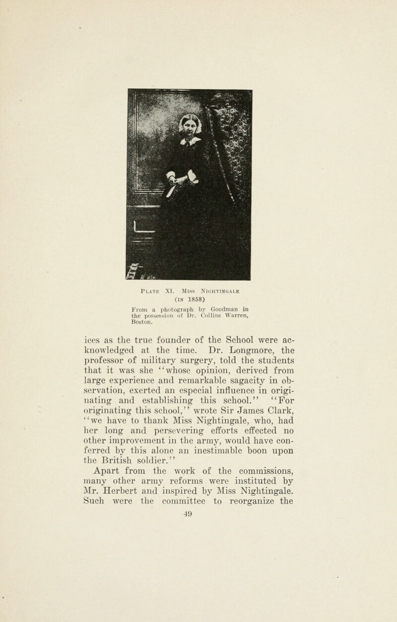 (IN 1858) From a photograph by Goodman in the possession of Dr. Collins Warren, Boston. ices as the true founder of the School were ac- knowledged at the time. Dr. Longmore, the professor of military surgery, told the students that it was she whose opinion, derived from large experience and remarkable sagacity in ob- servation, exerted an especial influence in origi- nating and establishing this school. For originating this school,'' wrote Sir James Clark, we have to thank Miss Nightingale, who, had her long and persevering efforts effected no other improvement in the army, would have con- ferred by this alone an inestimable boon upon the British soldier. Apart from the work of the commissions, many other army reforms were instituted by Mr. Herbert and inspired by Miss Nightingale. Such were the committee to reorganize the