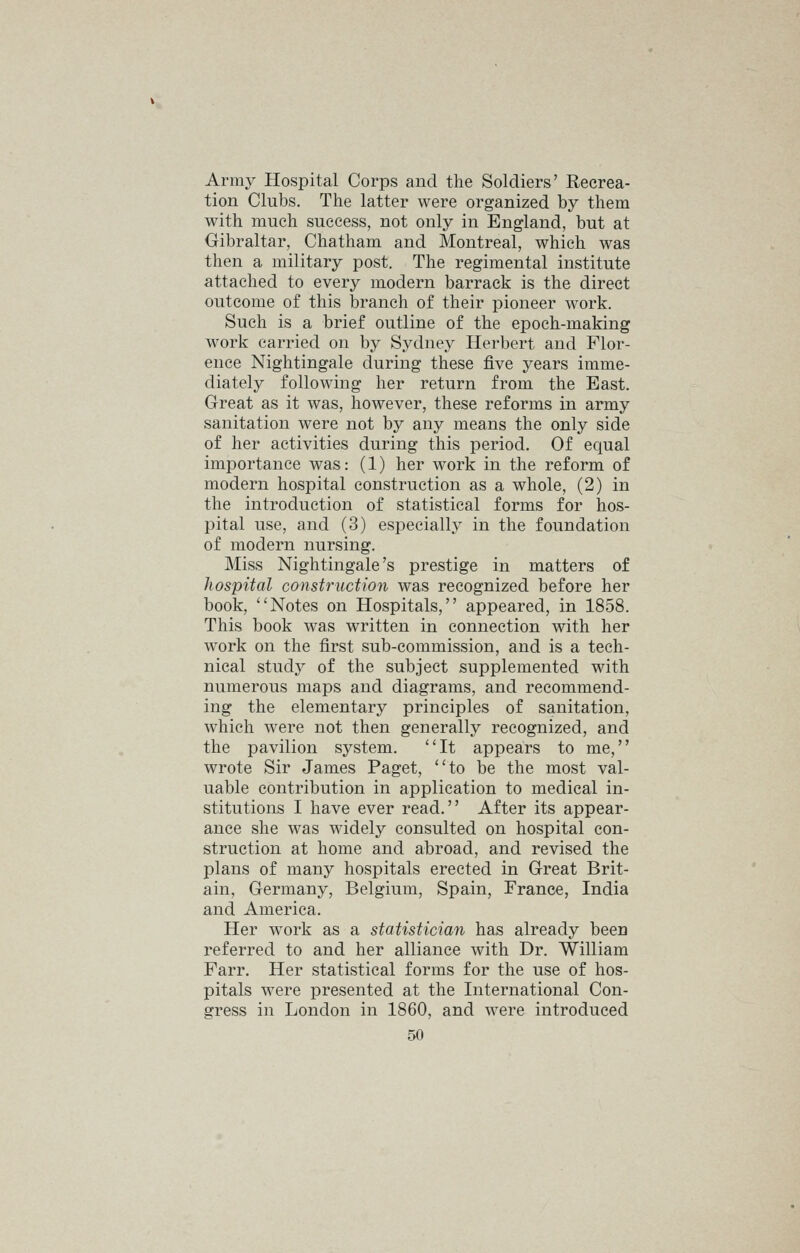 Army Hospital Corps and the Soldiers' Recrea- tion Clubs. The latter were organized by them with much success, not only in England, but at Gibraltar, Chatham and Montreal, which was then a military post. The regimental institute attached to every modern barrack is the direct outcome of this branch of their pioneer work. Such is a brief outline of the epoch-making work carried on by Sydney Herbert and Flor- ence Nightingale during these five years imme- diately following her return from the East. Great as it was, however, these reforms in army sanitation were not by any means the only side of her activities during this period. Of equal importance was: (1) her work in the reform of modern hospital construction as a whole, (2) in the introduction of statistical forms for hos- pital use, and (3) especially in the foundation of modern nursing. Miss Nightingale's prestige in matters of hospital construction was recognized before her book, Notes on Hospitals, appeared, in 1858. This book was written in connection with her work on the first sub-commission, and is a tech- nical study of the subject supplemented with numerous maps and diagrams, and recommend- ing the elementary principles of sanitation, which were not then generally recognized, and the pavilion system. It appears to me, wrote Sir James Paget, to be the most val- uable contribution in application to medical in- stitutions I have ever read. After its appear- ance she was widely consulted on hospital con- struction at home and abroad, and revised the plans of many hospitals erected in Great Brit- ain, Germany, Belgium, Spain, France, India and America. Her work as a statistician has already been referred to and her alliance with Dr. William Farr. Her statistical forms for the use of hos- pitals were presented at the International Con- gress in London in 1860, and were introduced