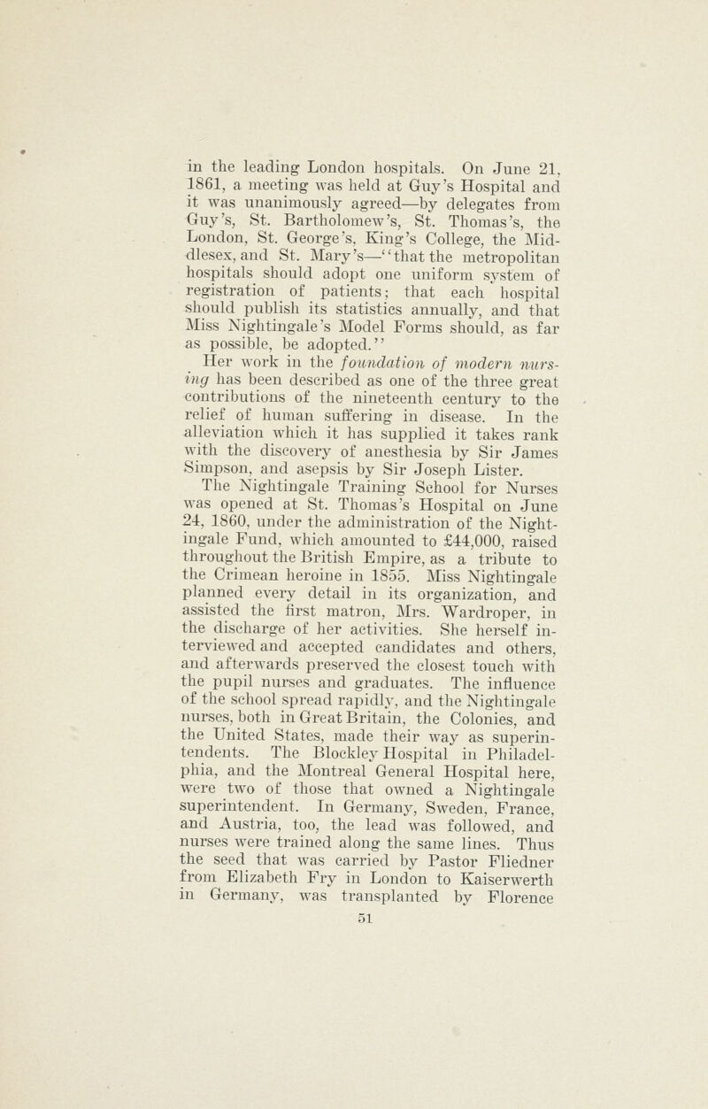 in the leading London hospitals. On June 21, 1861, a meeting was held at Guy's Hospital and it was unanimously agreed—by delegates from Ouy's, St. Bartholomew's, St. Thomas's, the London, St. George's, King's College, the Mid- dlesex, and St. Mary's—that the metropolitan hospitals should adopt one uniform system of registration of patients; that each hospital should publish its statistics annually, and that Miss Nightingale's Model Forms should, as far as possible, be adopted. Her work in the foundation of modern nurs- ing has been described as one of the three great contributions of the nineteenth century to the relief of human suffering in disease. In the alleviation which it has supplied it takes rank with the discovery of anesthesia by Sir James Simpson, and asepsis by Sir Joseph Lister, The Nightingale Training School for Nurses was opened at St. Thomas's Hospital on June 24, 1860, under the administration of the Night- ingale Fund, which amounted to £44,000, raised throughout the British Empire, as a tribute to the Crimean heroine in 1855. Miss Nightingale planned every detail in its organization, and assisted the first matron, Mrs. Wardroper, in the discharge of her activities. She herself in- terviewed and accepted candidates and others, and afterwards preserved the closest touch with the pupil nurses and graduates. The influence of the school spread rapidly, and the Nightingale nurses, both in Great Britain, the Colonies, and the United States, made their way as superin- tendents. The Blockley Hospital in Philadel- phia, and the Montreal General Hospital here, were two of those that owned a Nightingale superintendent. In Germany, Sweden, France, and Austria, too, the lead was followed, and nurses were trained along the same lines. Thus the seed that was carried by Pastor Fliedner from Elizabeth Fry in London to Kaiserwerth in Germany, was transplanted by Florence