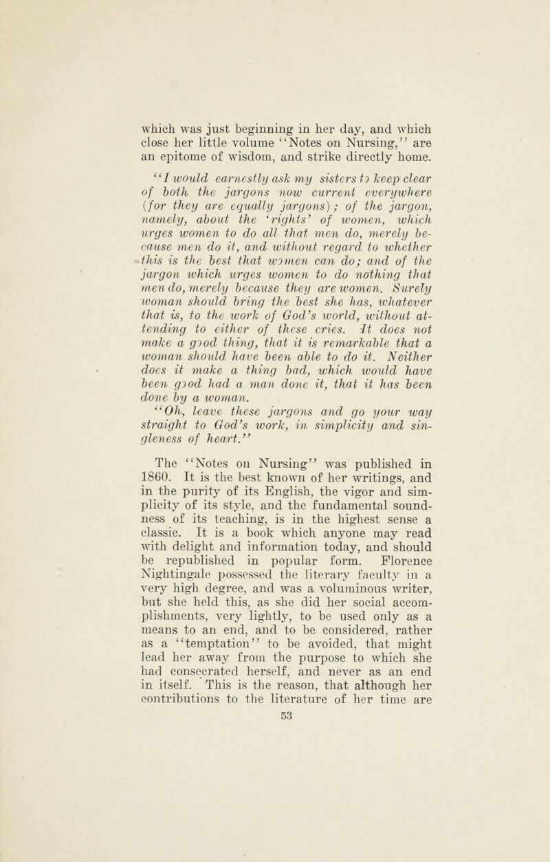 which was just beginning in her day, and which close her little volume Notes on Nursing, are an epitome of wisdom, and strike directly home. ''I would earnestly ask my sisters tj keep clear of both the jargons now current everywhere {for they are equally jargons); of the jargon, namely, about the 'rights' of women, which urges women to do all that men do, merely he- cause men do it, and without regard to whether 4his is the best that women can do; and of the jargon ivhich urges women to do nothing that men do, merely because they are women. Surely woman should bring the best she has, whatever that is, to the work of God's world, without at- tending to either of these cries. It does not make a good thing, that it is remarkable that a ivoman shoidd have been able to do it. Neither does it make a thing bad, which would have been good had a man done it, that it has been done by a woman. ''Oh, leave these jargons and go your way straight to God's work, in simplicity and sin- gleness of heart. The Notes on Nursing was published in 1860. It is the best known of her writings, and in the purity of its English, the vigor and sim- plicity of its style, and the fundamental sound- ness of its teaching, is in the highest sense a classic. It is a book which anyone may read with delight and information today, and should be republished in popular form. Florence Nightingale possessed the literary faculty in a very high degree, and was a voluminous writer, but she held this, as she did her social accom- plishments, very lightly, to be used only as a means to an end, and to be considered, rather as a temptation to be avoided, that might lead her away from the purpose to which she had consecrated herself, and never as an end in itself. This is the reason, that although her contributions to the literature of her time are