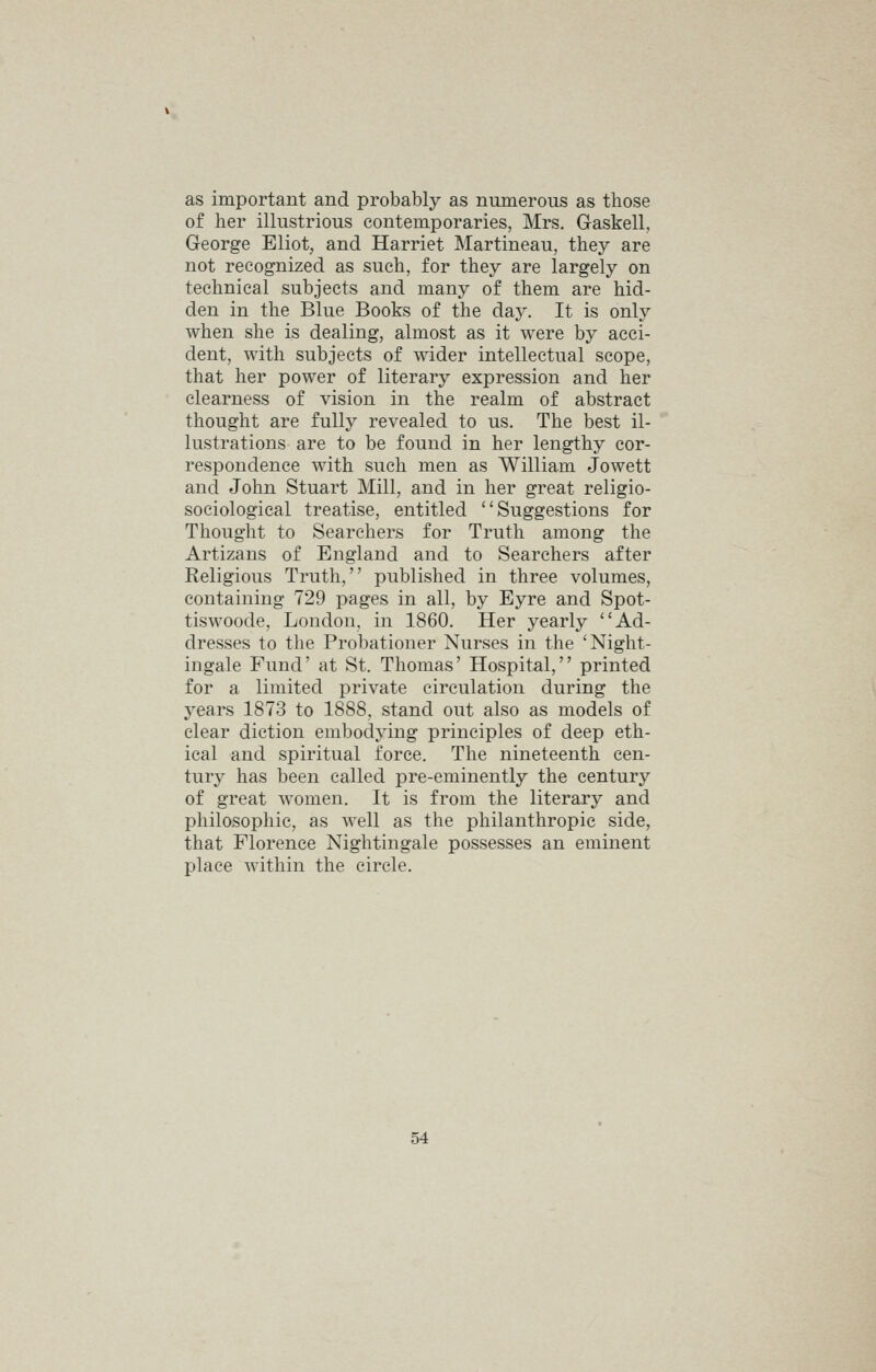 as important and probably as numerous as those of her illustrious contemporaries, Mrs. Gaskell, George Eliot, and Harriet Martineau, they are not recognized as such, for they are largely on technical subjects and many of them are hid- den in the Blue Books of the day. It is only when she is dealing, almost as it were by acci- dent, with subjects of wider intellectual scope, that her power of literary expression and her clearness of vision in the realm of abstract thought are fully revealed to us. The best il- lustrations are to be found in her lengthy cor- respondence with such men as William Jowett and John Stuart Mill, and in her great religio- sociological treatise, entitled Suggestions for Thought to Searchers for Truth among the Artizans of England and to Searchers after Religious Truth, published in three volumes, containing 729 pages in all, by Eyre and Spot- tiswoode, London, in 1860. Her yearly Ad- dresses to the Probationer Nurses in the 'Night- ingale Fund' at St. Thomas' Hospital, printed for a limited private circulation during the years 1873 to 1888, stand out also as models of clear diction embodying principles of deep eth- ical and spiritual force. The nineteenth cen- tury has been called pre-eminently the century of great w^omen. It is from the literary and philosophic, as well as the philanthropic side, that Florence Nightingale possesses an eminent place within the circle.